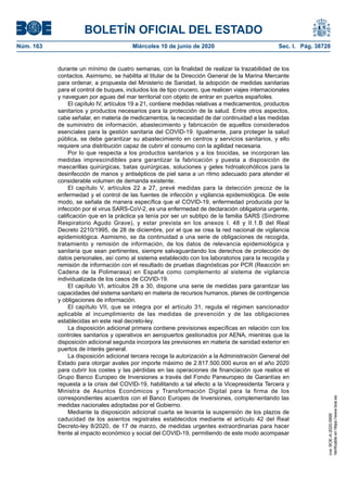 BOLETÍN OFICIAL DEL ESTADO
Núm. 163	 Miércoles 10 de junio de 2020	 Sec. I. Pág. 38728
durante un mínimo de cuatro semanas, con la finalidad de realizar la trazabilidad de los
contactos. Asimismo, se habilita al titular de la Dirección General de la Marina Mercante
para ordenar, a propuesta del Ministerio de Sanidad, la adopción de medidas sanitarias
para el control de buques, incluidos los de tipo crucero, que realicen viajes internacionales
y naveguen por aguas del mar territorial con objeto de entrar en puertos españoles.
El capítulo IV, artículos 19 a 21, contiene medidas relativas a medicamentos, productos
sanitarios y productos necesarios para la protección de la salud. Entre otros aspectos,
cabe señalar, en materia de medicamentos, la necesidad de dar continuidad a las medidas
de suministro de información, abastecimiento y fabricación de aquellos considerados
esenciales para la gestión sanitaria del COVID-19. Igualmente, para proteger la salud
pública, se debe garantizar su abastecimiento en centros y servicios sanitarios, y ello
requiere una distribución capaz de cubrir el consumo con la agilidad necesaria.
Por lo que respecta a los productos sanitarios y a los biocidas, se incorporan las
medidas imprescindibles para garantizar la fabricación y puesta a disposición de
mascarillas quirúrgicas, batas quirúrgicas, soluciones y geles hidroalcohólicos para la
desinfección de manos y antisépticos de piel sana a un ritmo adecuado para atender el
considerable volumen de demanda existente.
El capítulo V, artículos 22 a 27, prevé medidas para la detección precoz de la
enfermedad y el control de las fuentes de infección y vigilancia epidemiológica. De este
modo, se señala de manera específica que el COVID-19, enfermedad producida por la
infección por el virus SARS-CoV-2, es una enfermedad de declaración obligatoria urgente,
calificación que en la práctica ya tenía por ser un subtipo de la familia SARS (Síndrome
Respiratorio Agudo Grave), y estar prevista en los anexos I. 48 y II.1.B del Real
Decreto 2210/1995, de 28 de diciembre, por el que se crea la red nacional de vigilancia
epidemiológica. Asimismo, se da continuidad a una serie de obligaciones de recogida,
tratamiento y remisión de información, de los datos de relevancia epidemiológica y
sanitaria que sean pertinentes, siempre salvaguardando los derechos de protección de
datos personales, así como al sistema establecido con los laboratorios para la recogida y
remisión de información con el resultado de pruebas diagnósticas por PCR (Reacción en
Cadena de la Polimerasa) en España como complemento al sistema de vigilancia
individualizada de los casos de COVID-19.
El capítulo VI, artículos 28 a 30, dispone una serie de medidas para garantizar las
capacidades del sistema sanitario en materia de recursos humanos, planes de contingencia
y obligaciones de información.
El capítulo VII, que se integra por el artículo 31, regula el régimen sancionador
aplicable al incumplimiento de las medidas de prevención y de las obligaciones
establecidas en este real decreto-ley.
La disposición adicional primera contiene previsiones específicas en relación con los
controles sanitarios y operativos en aeropuertos gestionados por AENA, mientras que la
disposición adicional segunda incorpora las previsiones en materia de sanidad exterior en
puertos de interés general.
La disposición adicional tercera recoge la autorización a la Administración General del
Estado para otorgar avales por importe máximo de 2.817.500.000 euros en el año 2020
para cubrir los costes y las pérdidas en las operaciones de financiación que realice el
Grupo Banco Europeo de Inversiones a través del Fondo Paneuropeo de Garantías en
repuesta a la crisis del COVID-19, habilitando a tal efecto a la Vicepresidenta Tercera y
Ministra de Asuntos Económicos y Transformación Digital para la firma de los
correspondientes acuerdos con el Banco Europeo de Inversiones, complementando las
medidas nacionales adoptadas por el Gobierno.
Mediante la disposición adicional cuarta se levanta la suspensión de los plazos de
caducidad de los asientos registrales establecidos mediante el artículo 42 del Real
Decreto-ley 8/2020, de 17 de marzo, de medidas urgentes extraordinarias para hacer
frente al impacto económico y social del COVID-19, permitiendo de este modo acompasar
cve:BOE-A-2020-5895
Verificableenhttps://www.boe.es
 