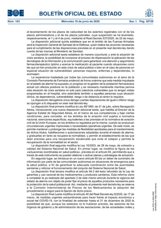 BOLETÍN OFICIAL DEL ESTADO
Núm. 163	 Miércoles 10 de junio de 2020	 Sec. I. Pág. 38729
el levantamiento de los plazos de caducidad de los asientos registrales con el de los
plazos administrativos y el de los plazos judiciales, cuya suspensión se ha levantado,
respectivamente, el 1 y el 4 de junio, mediante el Real Decreto 537/2020, de 22 de mayo.
La disposición adicional quinta establece que en el ámbito de las Fuerzas Armadas
será la Inspección General de Sanidad de la Defensa, quien realice las acciones necesarias
para el cumplimiento de las disposiciones previstas en el presente real decreto-ley dando
cuenta de las mismas al Ministerio de Sanidad.
La disposición adicional sexta establece de manera coyuntural, y ante la situación de
crisis sanitaria, la posibilidad de incorporar al proceso de dispensación la aplicación de las
tecnologías de la información y la comunicación para garantizar una atención y seguimiento
farmacoterapéutico óptimo y acercar la medicación al paciente cuando situaciones como
las que se han producido en esta crisis de salud pública o bien en el caso de personas en
especial situación de vulnerabilidad, personas mayores, enfermas y dependientes, lo
aconsejen.
La experiencia trasladada por todas las comunidades autónomas en el seno de la
Comisión Permanente de Farmacia evidenció de forma unánime que esta medida impulsada
en el estado de alarma ha supuesto un progreso en la gestión de la prestación farmacéutica
actual con efectos positivos en la población y es necesario mantenerla mientras perviva
esta situación de crisis sanitaria no solo para colectivos vulnerables que no tengan visitas
programadas en el hospital, sino extenderla también a aquellas personas cuya situación
clínica, de dependencia, vulnerabilidad, riesgo o de distancia al centro lo requiera.
La disposición derogatoria única deroga cuantas disposiciones de igual o inferior rango
se opongan a lo dispuesto en este real decreto-ley.
La disposición final primera modifica la Ley 48/1960, de 21 de julio, sobre Navegación
Aérea, introduciendo una nueva disposición adicional sexta, que habilita al Director de la
Agencia Estatal de Seguridad Aérea, en el marco de sus competencias y bajo ciertas
condiciones, para conceder, en los ámbitos de la aviación civil sujetos a normativa
nacional, exenciones específicas, equivalentes a las previstas en la normativa de aviación
civil de la Unión Europea, en los ámbitos no regulados por la misma, cuando se produzcan
circunstancias urgentes imprevistas o necesidades operativas urgentes. De este modo, se
permite mantener y prolongar las medidas de flexibilidad aprobadas para el mantenimiento
de dichos títulos, habilitaciones o autorizaciones adoptadas durante el estado de alarma,
y graduarlas en tanto se recupera la normalidad, y permitir el establecimiento de las que
sean precisas para una recuperación escalonada que evite el colapso y permita la
recuperación de la normalidad en el sector.
La disposición final segunda modifica la Ley 16/2003, de 28 de mayo, de cohesión y
calidad del Sistema Nacional de Salud. En primer lugar, se modifica la figura de las
«actuaciones coordinadas en salud pública», prevista en el artículo 65, permitiendo que a
través de este instrumento se puedan elaborar o activar planes y estrategias de actuación.
En segundo lugar, se introduce en un nuevo artículo 65 bis un deber de suministro de
información por parte de las comunidades autónomas en situaciones de emergencia para
la salud pública, a fin de garantizar la adecuada coordinación entre las autoridades
sanitarias y reforzar el funcionamiento del conjunto del Sistema Nacional de Salud.
La disposición final tercera modifica el artículo 94.3 del texto refundido de la Ley de
garantías y uso racional de los medicamentos y productos sanitarios. Esta reforma viene
a completar la ya realizada del apartado 2 de este mismo artículo durante la vigencia del
estado de alarma con objeto de poder fijar el precio de aquellos productos necesarios para
la protección de la salud poblacional. Así, mediante el presente real decreto-ley se reserva
a la Comisión Interministerial de Precios de los Medicamentos la adopción del
procedimiento a seguir para la fijación de dicho precio.
La disposición final cuarta modifica el artículo 40 del Real Decreto-ley 8/2020, de 17 de
marzo, de medidas urgentes extraordinarias para hacer frente al impacto económico y
social del COVID-19, con la finalidad de extender hasta el 31 de diciembre de 2020 la
posibilidad de que, aunque los estatutos no lo hubieran previsto, las sesiones de los
órganos de gobierno y de administración de las asociaciones, de las sociedades civiles y
cve:BOE-A-2020-5895
Verificableenhttps://www.boe.es
 