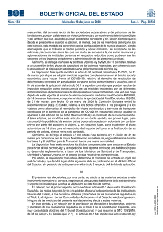 BOLETÍN OFICIAL DEL ESTADO
Núm. 163	 Miércoles 10 de junio de 2020	 Sec. I. Pág. 38730
mercantiles, del consejo rector de las sociedades cooperativas y del patronato de las
fundaciones, puedan celebrarse por videoconferencia o por conferencia telefónica múltiple
y así también que sus acuerdos puedan celebrarse por escrito y sin sesión siempre que lo
decida el presidente o cuando lo soliciten, al menos, dos de los miembros del órgano. En
este sentido, esta medida es coherente con la configuración de la nueva situación, siendo
aconsejable que el tránsito al tráfico jurídico y social ordinario, se acompañe de las
máximas precauciones entre las que sin duda se encuentra la de evitar reuniones y
aglomeraciones de múltiples personas en espacios reducidos como pudieran ser las
sesiones de los órganos de gobierno y administración de las personas jurídicas.
Asimismo, se deroga el artículo 42 del Real Decreto-ley 8/2020, de 17 de marzo, relativo
a la suspensión de los plazos de caducidad de los asientos registrales, por coherencia con
lo dispuesto en la disposición adicional cuarta del presente real decreto-ley.
La disposición final quinta modifica el artículo 36 del Real Decreto-ley 11/2020, de 31
de marzo, por el que se adoptan medidas urgentes complementarias en el ámbito social y
económico para hacer frente al COVID-19, relativo al derecho de resolución de
determinados contratos sin penalización por parte de los consumidores y usuarios, con el
fin de extender la aplicación del artículo 36.1 a aquellos contratos que puedan resultar de
imposible ejecución como consecuencia de las medidas impuestas por las diferentes
administraciones durante las fases de desescalada o nueva normalidad, una vez que haya
dejado de estar vigente el estado de alarma decretado mediante Real Decreto 463/2020,
de 14 de marzo. Asimismo, con posterioridad a la aprobación del Real Decreto-ley 11/2020,
de 31 de marzo, con fecha 13 de mayo de 2020 la Comisión Europea emitió la
Recomendación (UE) 2020/648, relativa a los bonos ofrecidos a los pasajeros y a los
viajeros como alternativa al reembolso de viajes combinados y servicios de transporte
cancelados en el contexto de la pandemia de COVID-19, resultando preciso adaptar el
apartado 4 del artículo 36 de dicho Real Decreto-ley al contenido de la Recomendación.
A tales efectos, se modifica este artículo en un doble sentido, en primer lugar, para
circunscribir la posibilidad de emisión de los bonos a la aceptación voluntaria con carácter
previo por parte del pasajero o viajero, y, en segundo lugar, para establecer el plazo
automático de 14 días para el reembolso del importe del bono a la finalización de su
periodo de validez, si este no ha sido canjeado.
Asimismo, se deroga el artículo 37 del citado Real Decreto-ley 11/2020, de 31 de
marzo, por coherencia con la mayor flexibilización en materia de juego establecida durante
las fases II y III del Plan para la Transición hacia una nueva normalidad.
La disposición final sexta relaciona los títulos competenciales que amparan al Estado
para dictar el real decreto-ley, y la disposición final séptima introduce una habilitación para
su desarrollo reglamentario, a favor de los Ministros de Sanidad y de Transportes,
Movilidad y Agenda Urbana, en el ámbito de sus respectivas competencias.
Por último, la disposición final octava determina el momento de entrada en vigor del
real decreto-ley, que tendrá lugar el día siguiente al de su publicación en el «Boletín Oficial
del Estado», sin perjuicio de lo dispuesto en el artículo 2 respecto del ámbito de aplicación.
III
El presente real decreto-ley, por una parte, no afecta a las materias vedadas a este
instrumento normativo y, por otra, responde al presupuesto habilitante de la extraordinaria
y urgente necesidad que justifica la utilización de este tipo de norma.
En relación con el primer aspecto, como señala el artículo 86.1 de nuestra Constitución
Española, los reales decretos-leyes «no podrán afectar al ordenamiento de las instituciones
básicas del Estado, a los derechos, deberes y libertades de los ciudadanos regulados en
el Título I, al régimen de las Comunidades Autónomas ni al Derecho electoral general».
Ninguna de las medidas del presente real decreto-ley afecta a estas materias.
En este sentido, y en relación con la prohibición de afectación a los derechos, deberes
y libertades de los ciudadanos regulados en el título I de la Constitución Española, una
muy consolidada doctrina del Tribunal Constitucional, y que resume la STC 139/2016,
de 31 de julio (FJ 6), señala que «1.º)  El artículo 86.1 CE impide que con el decreto-ley
cve:BOE-A-2020-5895
Verificableenhttps://www.boe.es
 