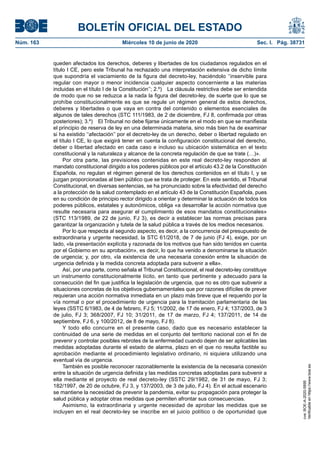 BOLETÍN OFICIAL DEL ESTADO
Núm. 163	 Miércoles 10 de junio de 2020	 Sec. I. Pág. 38731
queden afectados los derechos, deberes y libertades de los ciudadanos regulados en el
título I CE, pero este Tribunal ha rechazado una interpretación extensiva de dicho límite
que supondría el vaciamiento de la figura del decreto-ley, haciéndolo ‘‘inservible para
regular con mayor o menor incidencia cualquier aspecto concerniente a las materias
incluidas en el título I de la Constitución’’; 2.º)  La cláusula restrictiva debe ser entendida
de modo que no se reduzca a la nada la figura del decreto-ley, de suerte que lo que se
prohíbe constitucionalmente es que se regule un régimen general de estos derechos,
deberes y libertades o que vaya en contra del contenido o elementos esenciales de
algunos de tales derechos (STC 111/1983, de 2 de diciembre, FJ 8, confirmada por otras
posteriores); 3.º)  El Tribunal no debe fijarse únicamente en el modo en que se manifiesta
el principio de reserva de ley en una determinada materia, sino más bien ha de examinar
si ha existido ‘‘afectación’’ por el decreto-ley de un derecho, deber o libertad regulado en
el título I CE, lo que exigirá tener en cuenta la configuración constitucional del derecho,
deber o libertad afectado en cada caso e incluso su ubicación sistemática en el texto
constitucional y la naturaleza y alcance de la concreta regulación de que se trate (…)».
Por otra parte, las previsiones contenidas en este real decreto-ley responden al
mandato constitucional dirigido a los poderes públicos por el artículo 43.2 de la Constitución
Española, no regulan el régimen general de los derechos contenidos en el título I, y se
juzgan proporcionadas al bien público que se trata de proteger. En este sentido, el Tribunal
Constitucional, en diversas sentencias, se ha pronunciado sobre la efectividad del derecho
a la protección de la salud contemplado en el artículo 43 de la Constitución Española, pues
en su condición de principio rector dirigido a orientar y determinar la actuación de todos los
poderes públicos, estatales y autonómicos, obliga «a desarrollar la acción normativa que
resulte necesaria para asegurar el cumplimiento de esos mandatos constitucionales»
(STC 113/1989, de 22 de junio, FJ 3), es decir a establecer las normas precisas para
garantizar la organización y tutela de la salud pública a través de los medios necesarios.
Por lo que respecta al segundo aspecto, es decir, a la concurrencia del presupuesto de
extraordinaria y urgente necesidad, la STC 61/2018, de 7 de junio (FJ 4), exige, por un
lado, «la presentación explícita y razonada de los motivos que han sido tenidos en cuenta
por el Gobierno en su aprobación», es decir, lo que ha venido a denominarse la situación
de urgencia; y, por otro, «la existencia de una necesaria conexión entre la situación de
urgencia definida y la medida concreta adoptada para subvenir a ella».
Así, por una parte, como señala el Tribunal Constitucional, el real decreto-ley constituye
un instrumento constitucionalmente lícito, en tanto que pertinente y adecuado para la
consecución del fin que justifica la legislación de urgencia, que no es otro que subvenir a
situaciones concretas de los objetivos gubernamentales que por razones difíciles de prever
requieran una acción normativa inmediata en un plazo más breve que el requerido por la
vía normal o por el procedimiento de urgencia para la tramitación parlamentaria de las
leyes (SSTC 6/1983, de 4 de febrero, FJ 5; 11/2002, de 17 de enero, FJ 4; 137/2003, de 3
de julio, FJ 3; 368/2007, FJ 10; 31/2011, de 17 de marzo, FJ 4; 137/2011, de 14 de
septiembre, FJ 6, y 100/2012, de 8 de mayo, FJ 8).
Y todo ello concurre en el presente caso, dado que es necesario establecer la
continuidad de una serie de medidas en el conjunto del territorio nacional con el fin de
prevenir y controlar posibles rebrotes de la enfermedad cuando dejen de ser aplicables las
medidas adoptadas durante el estado de alarma, plazo en el que no resulta factible su
aprobación mediante el procedimiento legislativo ordinario, ni siquiera utilizando una
eventual vía de urgencia.
También es posible reconocer razonablemente la existencia de la necesaria conexión
entre la situación de urgencia definida y las medidas concretas adoptadas para subvenir a
ella mediante el proyecto de real decreto-ley (SSTC 29/1982, de 31 de mayo, FJ 3;
182/1997, de 20 de octubre, FJ 3, y 137/2003, de 3 de julio, FJ 4). En el actual escenario
se mantiene la necesidad de prevenir la pandemia, evitar su propagación para proteger la
salud pública y adoptar otras medidas que permiten afrontar sus consecuencias.
Asimismo, la extraordinaria y urgente necesidad de aprobar las medidas que se
incluyen en el real decreto-ley se inscribe en el juicio político o de oportunidad que
cve:BOE-A-2020-5895
Verificableenhttps://www.boe.es
 