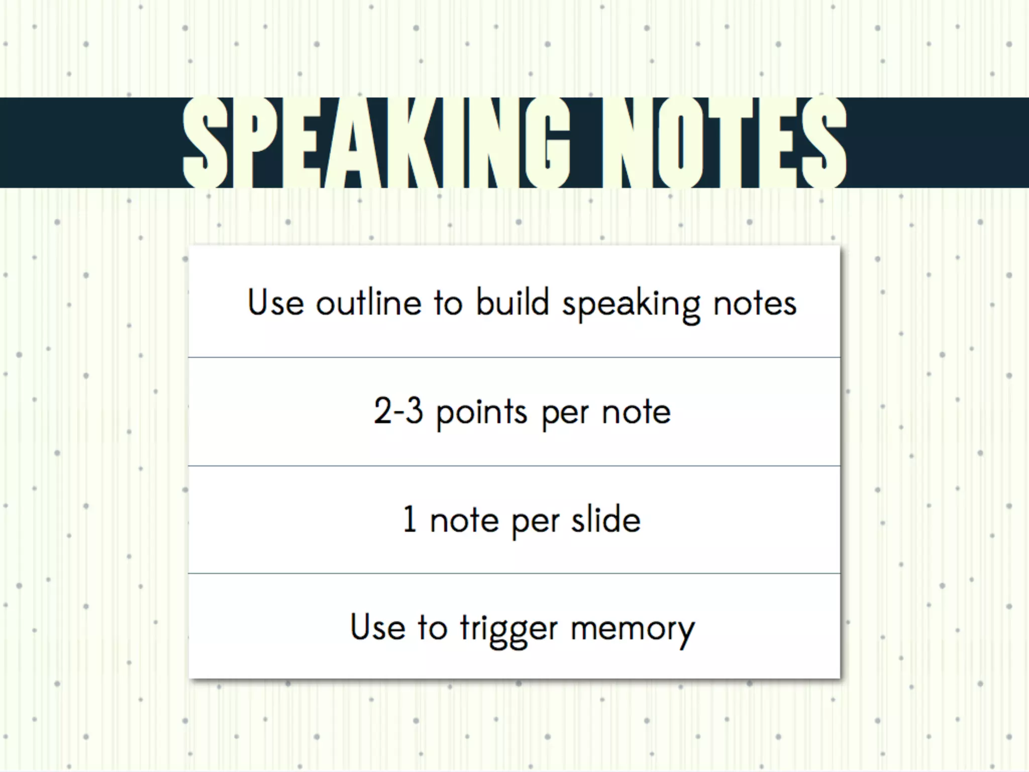 Instead use speaking notes/your outline (create a note card for each slide)
Write only two or three points per notecard--use it as a mnemonic, not as a script.
 