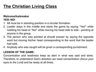 The Christian Living Class
Welcome/Icebreaker
YES! NO!
1. All must be in standing position in a circular formation.
2. Leader stays in the middle and starts the game by saying “Yes!” while
nodding his head or “No!” while moving his head side to side - pointing at
anyone in the group.
3. The person who was pointed at should answer by saying the opposite
word but moving his/her head corresponding to the word that the leader
had said.
4. Anybody who was caught will be given a corresponding punishment.
LESSON OF THE GAME:
Concentration and readiness keep as alert in what was said and done.
Therefore, to understand God’s direction we need concentration (focus your
eyes to the Lord) and be ready at all times.
 