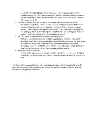 As a childI listenedandboughtall heralbums,eventhe singlessometimes!!Ilove
everythingabouther–her style andhermusic. She has a unique style whicheveryone
can remember,thisiswhatI’dlike tobe like inthe future – she reallyinspiresme!I’m
still young,Ican do it!
7. Your firstyearas an artistwill be comingupbefore youknow it – how doyou feel?
- It makesme sad, butI’m soproud of what I’ve beenable toachieve injustONEyear!I
knowthat I have so muchmore to give to my fansinthe future,sokeepyoureyes
peeled!Ihave struggledlivingawayfrommyparents,theykeepme inorder(giggles)
and gettingupat 6am everymorning!ButI’msofortunate to have the jobthat I do and I
wouldn’thave itanyotherway,it’sdefinitely beenworthit!
8. You say ‘’It was all intheirminds’’ – whatdo youmeanby this?
- Well some fanslike tomake irrelevantgossipup aboutme inthe lime light, whichI
absolutelyhate!Iwill neverunderstandwhypeople whoIthoughtwere my‘fans’would
do that kindof thingto me.It reallyputsyoudownandcan change yourmood
completely.IknowI’ve hadbad run-inswithsome boysinthe past butI can’t change it
now. I justwishmyfans couldsee thattoo so we couldall move on!
9. What do youlookfor ina boy?
- Someone whoisgenuine andanice persontobe around.Theyneedtohave the looks,
(obviously!!)andhave a greatpersonalitysotheycansupportme on my nextstepsasan
artist!
I will thenputa ‘more questions’partaftermylastquestionasmostinterviewstendtogoon for
more than one double page spread.Thiswill intrigue the audiencetoreadon whichiswhatthe
publishersof amagazine wouldwant.
 
