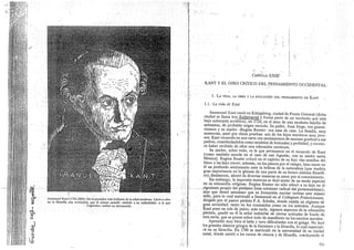CkPrItL0 XXIV`
KANT Y EL GIRO CRITICO DEL PENSAMIENTO OCCIDENTA
1. LA VIDA, LA OBRA Y LA EVOLUCIÓN DEL PENSAMIENTO DE KANT
1.1. La vida de Kant
Immanuel Kant (1724-1804): fue el pensador más brillante de la edad moderna. Llevó a cabo
en la filosofía una revolución que él mismo asimiló -debido a su radicalidaó— a la que
Copérnico realizó en astronomía
Immanuel Kant nació en KQnigsberg, ciudad de Prusia Oriental (dicha
ciudad se llama hoy Kalininracl.y forma parte de un territorio que 'está
bajo soberanía soviética), en 1724; en el seno de una modesta familia de
artesanos, de probable origen escocés. Su padre, Juan
. Jorge, era guarni-
cionero y su madre —Regina Reuter— era ama de casa. La familia, muy
numerosa, pasó por duras pruebas: seis de los hijos murieron muy jóve-
nes. Kant recuerda en una carta con sentimientos de enorme gratitud a sus
padres., considerándolos como mcidelos de honradez y probidad, y recono-
ce haber recibido de ellos una educación excelente.
Su madre, sobre todo, es la que permanece en el recuerdo de Kant
(como también sucede en el caso de san Agustín, con su madre santa
Mónica). Regina Reuter colocó en el espíritu de su hijo «las semillas del
bien» y las hizo crecer; además, en los paseos por el campo, hizo nacer en
él un profundo sentimiento ante la belleza de la naturaleza (que tendría
gran importancia eri la génesis de una parte de su futuro sistema filosófi-
co); finalmente, alentó de divers'as maneras su amor por el conocimiento.
Sin embargo, la impronta materna se dejó sentir de un modo especial
en su educación religiosa.' Regina Reuter-no sólo educó a su hijo en el
__rigorismo propio del pietismó (una. corriente radical del protestantismo),
sino que deseó asimismo que su formación escolar tuviese este mismo
sello, para Io cual matriculó a Immanuel en el Collegiurn Fridericianum,
dirigido por el pastor pietista P.A. Schultz, donde existía un régimen de
gran severidad, tanto en los contenidos como en los métodos. Aunque
Kant puso en tela de juicio, más tarde, algunos aspectos de la educación
pietista, quedó en él la señal indeleble de ciertas actitudes de fondo de
esta secta, que se ponen sobre todo de manifiesto en los escritos morales.
Aprendió muy bien el latín y tuvo dificultades con el griego. No leyó
los grandes clásicos griegos de la literatura y la filosofía, lo cual repercuti-
rá en su filosofía.. En 1740 se matriculó en la universidad de su ciudad
,natal, donde asistió a los cursos de ciencia y de filosofía, concluyendo el
723
 