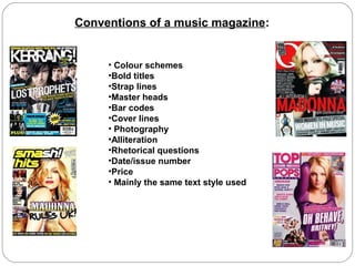 Conventions of a music magazine:


     • Colour schemes
     •Bold titles
     •Strap lines
     •Master heads
     •Bar codes
     •Cover lines
     • Photography
     •Alliteration
     •Rhetorical questions
     •Date/issue number
     •Price
     • Mainly the same text style used
 