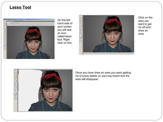 Lasso Tool

                                                                              Click on the
             On the left                                                      area you
             hand side of                                                     want to get
             your screen                                                      rid off and
             you will see                                                     draw an
             an icon                                                          area.
             called lasso
             tool. Right
             click on this.




                              Once you have drew an area you want getting
                              rid of press delete on your key board and the
                              area will disappear.
 