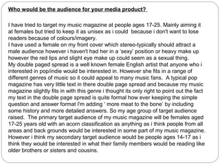 Who would be the audience for your media product?

I have tried to target my music magazine at people ages 17-25. Mainly aiming it
at females but tried to keep it as unisex as i could because i don't want to lose
readers because of colours/imagery.
I have used a female on my front cover which stereo-typically should attract a
male audience however i haven't had her in a ‘sexy’ position or heavy make up
however the red lips and slight eye make up could seem as a sexual thing.
My double paged spread is a well known female English artist that anyone who i
interested in pop/indie would be interested in. However she fits in a range of
different genres of music so it could appeal to many music fans. A typical pop
magazine has very little text in there double page spread and because my music
magazine slightly fits in with this genre i thought its only right to point out the fact
my text in the double page spread is quite formal how ever keeping the simple
question and answer format I'm adding ‘ more meat to the bone’ by including
some history and more detailed answers. So my age group of target audience
raised. The primary target audience of my music magazine will be females aged
17-25 years old with an acorn classification as anything as i think people from all
areas and back grounds would be interested in some part of my music magazine.
However i think my secondary target audience would be people ages 14-17 as i
think they would be interested in what their family members would be reading like
older brothers or sisters and cousins.
 