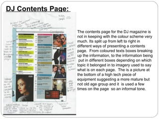 DJ Contents Page:


                    The contents page for the DJ magazine is
                    not in keeping with the colour scheme very
                    much. Its split up from left to right in
                    different ways of presenting a contents
                    page. From coloured texts boxes breaking
                    up the information, to the information being
                     put in different boxes depending on which
                    topic it belonged in to imagery used to say
                    what is on each page. The is a picture at
                    the bottom of a high tech piece of
                    equipment suggesting a more mature but
                    not old age group and it is used a few
                    times on the page so an informal tone.
 