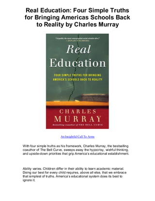 Real Education: Four Simple Truths
 for Bringing Americas Schools Back
     to Reality by Charles Murray




                           An Insightful Call To Arms


With four simple truths as his framework, Charles Murray, the bestselling
coauthor of The Bell Curve, sweeps away the hypocrisy, wishful thinking,
and upside-down priorities that grip America’s educational establishment.



Ability varies. Children differ in their ability to learn academic material.
Doing our best for every child requires, above all else, that we embrace
that simplest of truths. America’s educational system does its best to
ignore it.
 