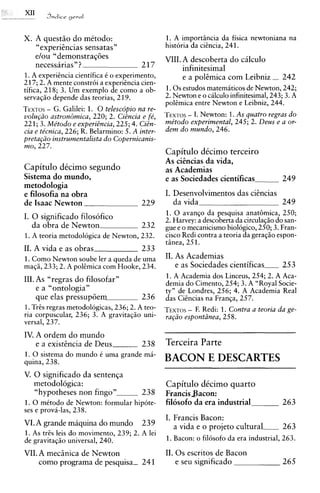 J n d i c e geral


X. A quest50 do mktodo:                         1. A importincia da fisica newtoniana na
    <c
    experiencias sensatas"                      historia da cicncia, 241.
   elou "demonstraq6es                          VIII. A descoberta do cilculo
   necessarias" ?                      217            infinitesimal
1. A experihcia cientifica C o experimento,           e a polemica com Leibniz - 242
217; 2. A mente constr6i a experihcia cien-
tifica, 218; 3. Um exemplo de como a ob-        1 . 0 s estudos matemiticos de Newton, 242;
servaqio depende das teorias, 219.              2. Newton e o cilculo infinitesimal, 243; 3. A
                                                poltmica entre Newton e Leibniz, 244.
TEXTOSG. Galilei: 1. 0 telescopio na re-
      -
                                               -
volu@o astron&nica, 220; 2. CiBncia e f&, TEXTOSI. Newton: 1.As quatro regras do
221; 3. Me'todo e experiBncia, 225; 4. CiBn-    me'todo experimental, 245; 2. Deus e a or-
cia e ticnica, 226; R. Belarmino: 5. A inter-   dem do mundo, 246.
pret~@~   instrumentalists do Copernicanis-
mo, 227.
                                                Capitulo dkcimo terceiro
                                                As ciincias da vida,
Capitulo dkcimo segundo                         as Academias
Sistema do mundo,                               e as Sociedades cientificas             249
metodologia
e filosofia na obra                             I. Desenvolvimentos das ciencias
de Isaac Newton                        229         da vida                       249
I. 0 significado filosofico                     1. 0 avanqo da pesquisa anathmica, 250;
                                                2. Harvey: a descoberta da circulaqio do san-
   da obra de Newton                    232     gue e o mecanicismo biologico, 250; 3. Fran-
1. A teoria metodologica de Newton, 232.        cisco Redi contra a teoria da geraqio espon-
                                                tinea, 251.
11. A vida e as obras                   233
1. Como Newton soube ler a queda de uma         11. As Academias
ma@, 233; 2. A polCmica com Hooke, 234.             e as Sociedades cientificas-        253
111. As "regras do filosofar"                   1. A Academia dos Linceus, 254; 2. A Aca-
                                                demia do Cimento, 254; 3. A "Royal Socie-
     e a "ontologia"                            ty" de Londres, 256; 4. A Academia Real
     que elas pressupoem                236     das CiCncias na Franqa, 257.
1.TrCs regras metodologicas, 236; 2. A teo-            -
                                                TEXTOS F. Redi: 1. Contra a teoria da ge-
ria corpuscular, 236; 3. A gravitaqiio uni-     rag20 esponthzea, 258.
versal, 237.
IV. A ordem do mundo
    e a existencia de Deus        238           Terceira Parte
1. 0 sistema do mundo C uma grande mi-
quina, 238.                                     BACON E DESCARTES
V. 0 significado da senten~a
   metodologica:                                Capitulo dkcimo quarto
   "hypotheses non fingo"               23 8    Francis Bacon:
1. 0 mitodo de Newton: formular hipote-         filosofo da era industrial               263
ses e provi-las, 238.
                                                I. Francis Bacon:
VI. A grande maquina do mundo           239        a vida e o projeto cultura-           263
1. As trCs leis do movimento, 239; 2. A lei
de gravitaqio universal, 240.                   1. Bacon: o fil6sofo da era industrial, 263.

VII. A mec5nica de Newton                       11. 0 s escritos de Bacon
     como programa de pesquisa- 241                 e seu significado                    265
 