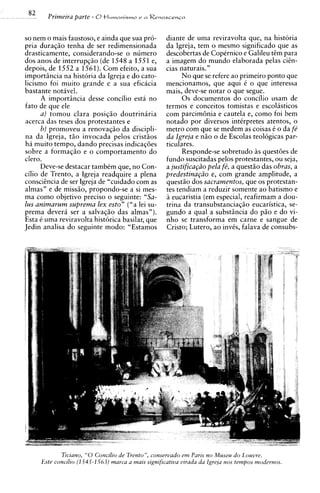 82     Primeira parte - 6 tlumanismo e n Renascenca

so nem o mais faustoso, e ainda que sua pro-          diante de uma reviravolta que, na historia
pria duraqso tenha de ser redimensionada              da Igreja, tem o mesmo significado que as
drasticamente, considerando-se o numero               descobertas de CopCrnico e Galileu tim para
dos anos de interrupq50 (de 1548 a 1551 e,            a imagem do mundo elaborada pelas cicn-
depois, de 1552 a 1561). Com efeito, a sua            cias naturais."
importiincia na historia da Igreja e do cato-               No que se refere ao primeiro ponto que
licismo foi muito grande e a sua eficacia             mencionamos, que aqui C o que interessa
bastante notavel.                                     mais, deve-se notar o que segue.
       A importiincia desse concilio esta no                0 s documentos do concilio usam de
fato de que ele                                       termos e conceitos tomistas e escolasticos
       a ) tomou clara posiqio doutrinaria            com parcimGnia e cautela e, corno foi bem
acerca das teses dos protestantes e                   notado por diversos intirpretes atentos, o
       b) promoveu a renovaq50 da discipli-           metro com que se medem as coisas C o da fe
na da Igreja, t5o invocada pelos crist5os             da Igreja e n i o o de Escolas teologicas par-
ha muito tempo, dando precisas indicaqoes             ticulares.
sobre a formagio e o comportamento do                       Responde-se sobretudo as questoes de
clero.                                                fundo suscitadas pelos protestantes, ou seja,
       Deve-se destacar tambCm que, no Con-           a justifica@o pela fi,a questio das obras, a
cilio de Trento, a Igreja readquire a plena           predestina@o e, corn grande amplitude, a
consciincia de ser Igreja de "cuidado com as          quest50 dos sacramentos, que os protestan-
almas" e de missio, propondo-se a si mes-             tes tendiam a reduzir somente ao batismo e
ma corno objetivo precis0 o seguinte: "Sa-            2 eucaristia (em especial, reafirmam a dou-
/ U S animarum suprema lex esto" ("a lei su-          trina da transubstanciaq50 eucaristica, se-
prema devera ser a salvaqiio das almas").             gundo a qua1 a substiincia do p5o e do vi-
Esta t uma reviravolta historica basilar, que         nho se transforma em carne e sangue de
Jedin analisa do seguinte modo: "Estamos              Cristo; Lutero, a o invts, falava de consubs-




             Ticiano, "0 Concilio de Trenton, conservado e m Paris no Museu d o Louvre.
      Este concilio (1 545-1 56.3) marca a mais significatiua uirada da lgreja nos tempos modernos.
 