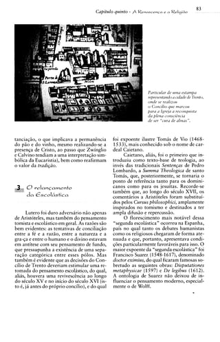 83
                                        Capitulo quinto -   $ Renascenca e a Religi60




                                                                   Purticular de ulna e s t u m p
                                                                   represe~ta~zdoa cidude de Trento,
                                                                   onde se realizou
                                                                   o Corzcilio que nzarcou
                                                                   pura a Igreja u reconquista
                                                                   da plena consci&cid
                                                                   de ser "curu de alwm".



tanciaqiio, o que implicava a permanincia        foi expoente ilustre Tomas de Vio (1468-
do piio e do vinho, mesmo realizando-se a        1533), mais conhecido sob o nome de car-
presenla de Cristo, a o passo que Zwinglio       deal Caietano.
e Calvino tendiam a uma interpretaqiio sim-           Caietano, alias, foi o primeiro que in-
bolica da Eucaristia), bem como reafirmam        troduziu como texto-base de teologia, ao
o valor da tradi@o.                              invts das tradicionais Senten~asde Pedro
                                                 Lombardo, a Summa Theologica de santo
                                                 Tomas, que, posteriormente, se tornaria o
                                                 ponto de refercncia tanto para os domini-
                                                 canos como para os jesuitas. Recorde-se
                                                 tambtm que, a o longo do stculo XVII, os
                                                 comentirios a Aristoteles foram substitui-
                                                 dos pelos Cursus philosophici, amplamente
                                                 inspirados no tomismo e destinados a ter
      Lutero foi duro adversario niio apenas     ampla difusio e repercussiio.
de Aristoteles, mas tambtm do pensamento              0 florescimento mais notavel dessa
tomista e escolastico em geral. As raz6es siio   "segunda escoliistica" ocorreu na Espanha,
bem evidentes: as tentativas de conciliagiio     pais no qual tanto os debates humanistas
entre a ft e a razio, entre a natureza e a       como os religiosos chegaram de forma ate-
gra-la e entre o humano e o divino estavam       nuada e que, portanto, apresentava condi-
em antitese com seu pensamento de fundo,         @es particularmente favoraveis para isso. 0
que pressupunha a existincia de uma sepa-        maior expoente da "segunda escol~stica"  foi
raqiio categorica entre esses polos. Mas         Francisco Suarez (1548-1617), denominado
tambtm t evidente que as decisoes do Con-        doctor eximius, do qual ficaram famosas so-
cilio de Trento deveriam estimular uma re-       bretudo as seguintes obras: Disputationes
tomada do pensamento escolastico, do qual,       metaphysicae (1  597) e De legibus (1612).
alias, houvera uma revivescincia a o longo       A ontologia de Suarez n i o deixou de in-
do stculo XV e no inicio do stculo XVI (is-      fluenciar o pensamento moderno, especial-
to 6, ja antes do pr6prio concilio), e do qual   mente o de Wolff.
 
