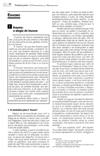 84   '
          Primeira parte - 8tlumanismo     e a Renascen~a



                                                     ele n6o sobe medir. 0 s6bio so sabe se refu-
                                                     giar nos clClssicos, para aprender apenas suas
                                                     sutilezas verbais; o outro, ao inv&s, lanpndo-
                                                     se temerariamente aos riscos, recolhe - ou me
                                                     engano? - frutos de prud6ncia. Homero tam-
                                                     b&m viu isso, embora ceqo, onde diz que "o
                                                     destino doma tarnbbm um e s t ~ l t o " . ~
                                                           Existem de fato do~s  obst6culos que, mais
      o alogio da loucura                            que os outros, se op6em b aquisi~dodo co-
                                                     nhecimento do mundo, e s6o a vergonha, que
                                                     ofusca a intelighcia, e a t~m~dez, exagera
                                                                                        que
        0 sscrito ds Erosrno csrtarnenta rnois       os perigos, desviando assim da q b o . Ora, h6
 lido, a do ponto ds visto ortistico o rnais Feliz   urn espl&ndido modo de se libertar de uma e
 (6 urno obro-prirno srn ssu g&naro), Q o Elo-       outra: possuir urn gr6ozinho de loucura. Poucos
 gro do loucura.                                     s6o os homens que conseguem entender que
       R "loucuro" da qua folo Erosrno ossa-         ndo estar sempre a se envergonhar e estar
 malho-sa, am carto santido, 2, socrdtico "iro-      prontos para tudo ousar produz infinitas outras
 nio" qua sob divsrsos m6scaras 6, o seu             vantagens. Mas h6 quem cr6 ssr preferivel a
 rnodo, rsvaladoro c b varcloda. Estas vdrias        tudo aquela espbcie de prud6ncia que se ad-
 rndscoros constitusrn urno gamo rnulticolorido      quire com o reto juizo das coisas, ouv~   bem, de
 que voi ds urn sxtrarno nagotivo, qua p6a           grqa, quanto longe estejam aqueles que v6o
 am avid&nc~o ports plor do homsrn, oo sx-
                  o                                  recomendando a si mesmos sob este aspecto.
 trarno positivo do fb am Cr~sto no loucuro
                                   e                        E primeiro lugar, sabe-se que, corno os
                                                             m
 do cruz.                                            Silenos de nlcibiad~s,~   todas as coisas huma-
        R "loucuro arosrniono, srn rnuitos pon-
                  "
                                                     nas t&m duos faces, completamente diferentes
 tos do livro, rosga os vQusa tira as rndscoros      uma do outro, de modo que oquilo que b pri-
 sob os quois os podarosos do rnundo sa as-          meira vista & morte, olhando bem mais para
 condsrn s os rnostro corno otorss qus srn seu       dentro, se apresenta corno vida, e ao contr6rio
 intirno sao fraquantarnenta bam difarantss          a vida se revel0 morte, o belo feio, a opul6ncia
 dos parsonogens qua parsonificom: mas - a           n6o & sendo mis&r~a, m6 fama torna-se 910-
                                                                             a
 nisto r a i d s a toconta poasio do obro -, oo      ria, a cultura se descobre ignorhcia, a robustez
 fozer isso, Erosrno foz cornpraandar o senti-       fraqueza, a nobrezo ignobilidade, a alegrio tris-
 do do csno, do cornbdio rscitodo, dos oto-          teza, as boas condi(6es escondem a desgra-
 ras a da suas rndscoros, s da olgurn modo           (a, a amizade a ~n~mizade, rem&dio salutar
                                                                                  um
 convida o ocsitor (ou rnostro corno ocaitor)        vos acarreta dano; em uma palavra, se obres a
 as coisos ossirn corno sbo, comprssndsndo           caixa ai encontrar6s de repente o oposto com-
 sxatornanta sau sentido.                            pleto do externo.
        E justomants d a t e rnodo a "loucuro"              Parece-vos que eu me exprima demas~a-
 arosrniono ss torno ravalodoro da "vardoda".        do filosoficamente? Pois bem, para ser mois cla-
                                                     ra. falarei francamente. Quem, do rei, n6o pen-
                                                     sa que & um senhor poderoso e riquiss~mo?
                                                     Todavia, se o espirito dele n6o est6 provido
1 . 0 verdadeiro juizo 6 "loucum"                    de bons dotes, se n60 h6 coisa que Ihe baste.
      Depois de ter re~vindicado   para mim' a       & paup&rrimo, evidentemente. Se depois tem
@ria de forte e suscitadora de atividade, que        a alma escravizada a muitos vicios, & um es-
dirieis se eu Fizesse o mesmo para a prud6n-         cravo, um desprezivel escrovo. Do mesmo
cia? Objetareis: tanto faz p6r junto o fog0 com      modo se poderia Filosofar sobre as outras
a agua! Mas eu ndo desesperaria de conse-            qualidades, mas basta o quanto foi dito corno
gui-lo, por pouco que prosslgals, corno antes,       exemplo.
a dar-ms ouvido atento.                                     "Com qua proposito ~sto?",   dir6 alguhm.
      E, para comepr, o que & a prud&ncia se-        Ouvi onde quero chegar. Se alguhm, enquanto
ndo a pr6tica da vida? E a quem pode melhor
competir a honra de tal atribui(60, ao sdbio,
                                                     os atores representom um drama, tentasse ar-  .
qua, um pouco por vergonha, um pouco por ti-
midez, ndo ousa tomar nenhuma iniciativa, ou
                                                         'A "loucuro" folo em prlmalro pessoo.
entdo 00 galhofeiro, que nada consegue im-               Womaro, liiodo, livro XVII, v 32.
pedir de agir? Ndo ser6 certamente o pudor a             3Alude13 comporo$50 entre Socrotes e os Slenos fe~to
frear este; ele n6o o tam; e nem o pengo, que        por Rlc~biodas Aonquete de Plotdo.
                                                                    no
 