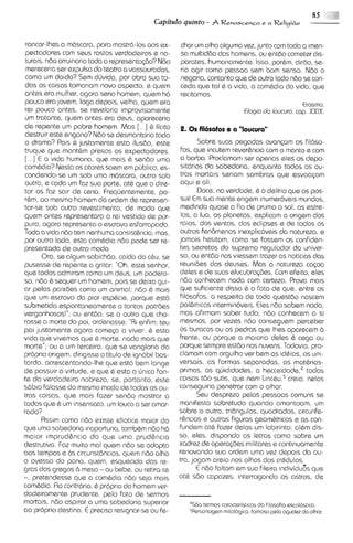 85       IIi
                                           Capitdo quinto - A RenascenFa e a Religi60

rancor-lhesa rn6scar0, para mostr6-10s aos ex-       char urn olho algurna vez, junto com toda a irnen-
pactadores com seus rostos verdadeiros e na-         sa multiddo dos homens, ou antdo cometer d~s-
turais, ndo arruinaria toda a representqdo?Ndo       parates, humanamente. Isso, porhrn, dirdo, se-
mereceria ser expulso do teatro a vassouradas,       ria aglr como pessoa sem bom senso. Ndo o
como um doido? Sem dljvida, por obra sua to-         negaria, contanto que de outro lado ndo se con-
das as coisas tomariam novo aspecto, e quern         ceda que tal 6 a vida, a combdia da vida, que
antes era mulher, agora seria homem, quem h6         recitamos.
pouco era jovem, logo depois, velho, quem era                                                  Erasmo.
rei pouco antes, se revelaria improvisamente                                 Elog~o loucura. cap. XXIX.
                                                                                  da
um tratante, quem antes era deus, apareceria
de repente um pobre homem. Mas [...I 6 licito        2 . 0 s filosofos e a "loucura"
destruir este engano? Ndo se desmontaria todo
o drama? Pois 6 justamente esta ilusdo, este                Sobre suas pegadas avancam os fil6so-
truque que mant6m presos os expectadores.            fos, que incutem reverhncia com o rnanto e corn
[...I E a vida humana, que mais 6 sendo urna         a barba. Proclamam ser apenas eles os depo-
combdia? Nesta os atores saem em pljblico, es-       s1t6riosda sabedoria, enquanto todos os ou-
condendo-se um sob urna m6scar0, outro sob            tros rnortais seriam sombras que esvoaGam
outra, e coda urn faz sua parts, at6 que o dire-     aqui a ali.
tor os fa2 sair de cena. frequentemente, po-                Doce, na verdade, 6 o delirio que os pos-
rbm, a0 mesmo hornem d6 ordem de represen-           sui! E sua rnente erigem inumerdveis rnundos,
                                                            m
tar-se sob outro revestimento, de rnodo que           medindo quass a fio de prumo o sol, as estre-
quern antes representaro o rei vestido de pirr-       las, a lua, os planetas, explicarn a origem dos
purcl, agora representa o escravo esfarrapado.        raos, dos ventos, dos eclipses e de todos os
Toda a vida ndo tem nenhuma consisti;ncia; mas,      outros fendmenos inexplic6veis do natureza, e
por outro lado, esta cornhdia ndo pode ser re-       jamais hesitam, corno se fossern os confiden-
presentada d s outro modo.                           tes secretos do supremo regulador do univer-
       Ora, se algum sabichdo, caido do cbu, se      so, ou entdo nos viessem trazer as noticias das
pusesse de repents a gritar: "Oh, este senhor,        reunides dos deuses. Mas a natureza cqoa
que todos adrniram corno urn deus, um podero-        deles e da suas elucubrag.des.Com efeito, sles
so, ndo 6 sequer urn hornern, pois se deixa gui-      ndo conhecem nada com certeza. Prova mais
or pelas paixdes como um animal; ndo 6 rnais          que suficiente disso 6 o fato de que, entre os
qua um escravo do pior esptcie, porque est6           filosofos, a respeito de todo questdo nascem
submetido espontanearnente a tantos patrdes          polhrnicas interrnln6veis. Eles n60 sabem nada,
vergonhosos!"; ou entdo, se a outro que cho-          mas afirmam saber tudo; ndo conhcscem a si
rasse a morte do p i , ordenasse: "Ri enfim; teu      mesmos, por vezes ndo conseguem perceber
poi justamente agora cornqa a viver; 6 esta          os buracos ou as pedras qua lhes aparecern b
vida que vivemos que 6 morte, nada rnais que          frente, ou porque a maioria deles 6 cega ou
morte"; ou a urn terceiro, que se vangloria da        porque sempre est6o nas nuvens. Todav~a,      pro-
propria origem, dirigisse o titulo de ignobil bas-   clarnarn corn orgulho ver bern as idbias, os uni-
tardo, acrescentando-lheque est6 bem longe           versais, as formas separadas, as mat6rias-
de possuir a virtude, e que 6 esta a unica fon-       primas, CIS quididades. a hec~eidade,~      todos
te da verdadeira nobreza; se, portanto, este          coisas tdo sutis, que nem Linceur5   creio, nelas
s6b1ofalosse do mesmo modo de todas as ou-           conseguiria penetrar com o olhar.
tras coisas, que rnais fazer sendo rnostrar a               Seu desprezo pelas pessoas comuns sa
todos que 6 um insensato, um louco a ser amar-       manifesto sobretudo quando amontoam, um
rado?                                                sobre o outro, tridngulos, quadrados, circunfe-
       Rssim como ndo existe idiotice rnaior do       rhncias e outras figuras geom6tricas e as con-
que urna sabedoria moportuna, tamb6m n60 h6           fundern at6 fazer dalas um labirinto; al6m dis-
maior irnprudhncia do que uma prudhncia              so, eles, clispondo as letras como sobre um
destrutiva. Faz muito rnal quem ndo se adapta        xadrez de opera@es militares e continuamente
aos tempos e bs circunst8ncias, quern ndo olha       renovando sua ordern uma vez depois da ou-
o avesso do pano, quem, esquecido das re-            tra, jogarn areia nos olhos dos cr6dulos.
gras dos gregos b mesa - ou bebe, ou retira-te              E ndo faltam em sua fileira indlvidu6s que
-, pretendesse que a comhdia ndo seja rnais           at6 sdo capazes, interrogando os astros, de
combdia. Ro contr6rio. 6 proprio do homem ver-
dadeiramente prudente, pelo fato de sermos
mortais, n6o aspirar a urna sabedoria superior          'SBO termos coracteristicosdo flosof~a escol6stico.
ao proprio destino. € precis0 reslgnar-se ou fe-         5Personngemmitol6g1co.  farnoso pelo ogudez do olhor.
 