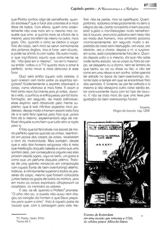 que Platdo sonhou 0190 de semelhante, quan-          Ihor, n6o se perde, mas se aperfeicoa. Quem,
do escreveu8que o furor dos amantes C o mais         portanto, saboreia antecipadamente na terra a
docs de todos. Com efeito, quem ama arden-           alegria do cCu (sorte concedida a bem poucos)
temente n60 viva mais em si mesmo mas na-            est6 sujeito a manifesta<6es muito semelhan-
quele que ama, e quanto mais se afasta de SI         tes d loucura: pronuncia palavras sern nexo ndo
mesmo, para transferir-se inteiro no outro, mais     ao modo dos homens, mas emitindo palavras
goza. Ora, quando a alma se dedica a vagar           inconscientemente; em seguida muda a ex-
fora do corpo, sern mais se ssrvir normalmente       press60 do rosto sern interrupq30,ora vivaz, ora
dos proprios org6os, isso & furor, sern dirvida,     abatido, ora a chorar, depois a rir, a suspirar,
e pode-seafirm6-lo com raz6o. De outro modo,         em suma, est6 completamente fora de si. Quan-
o que significaria aquilo que comumente se           do depois volta a si mssmo, diz que n60 sabe
diz: "n6o est6 em si mesmo", "cai em ti mesmo"       onde tenha estado, se no corpo ou fora do cor-
ou entdo "voltou a si"? E quanto mais o amor &       po, se desperto ou a dormir, nem se lembra do
perfeito, tanto maior e mais delicioso 6 este        que ssntiu ou viu ou disse ou fez, a n60 ser
furor.                                               como em uma nbvoa e em sonho: sabe apenas
       Qual ser6 ent6o aquela vida celeste, d        ter estado no dpice da bem-aventuran<a,du-
qua1 anelam com tanto ardor os espiritos r d -       rants todo o tempo em que se encontrava fora
giosos? Evidentemente o espirito absorverd o         dos sentidos. E lamenta-sepor ter voltado a si
corpo, como vitorioso e mais forte. E assim o        mesmo e ndo desejarin outra coisa sen60 es-
far6 tanto mais facilmente pois j6 antes, duran-     tar cont~nuamente   louco com tal tipo de loucu-
te a vida, o purificou e enfraqueceu portal trans-   ra. E ndo se trata mais do qua uma Ieve pre-
f o r m ~ @ em seguida, de modo admiravel,
              ~;                                     gustaq6o da bem-aventuranp futura!
esse espirito serd absorwdo pala mente su-
prema, que C sob infinitos aspectos mais po-                                                  Erosmo,
derosa; desse modo o homem estard todo fora                               Clog10 do lowuro, cap. WII.
de si e ssr6 feliz apenas pelo fato que, posto
fora de si mesmo, experimentarc5 algo de ine-
f6vel daquele sumo bem que tudo atra e rapta
para SI.
       6 fato que tal felicidade nos tocard de mo-
do perfeito apenas quando as almas, reentran-
do em posse dos corpos de antes, receberem
o dom da imortalidade. Mas tambhm, desde
que a vida dos homens religiosos ndo t mais  :
que rneditqbo daquela celeste e como qua uma
sombra dela, por consequ&nciaalguma vez eles
 provam desde agora, aqui na terra, um gosto e
como que urn perfume daquele pr&mio. Trata-
se de uma gotinha minuscula em compara~do
com aquela fonte de bem-aventuranp eterna;
 todav~a, infinitamentesuperior a todos os pra-
           6
zeres do corpo, mesmo que fossem colocados
juntos todos os gozos de todos os mortals, pois
em muito as coisas espirituais ultrapassam as
corpor~as, invisiveis as visiveis.
             as
       E isto, se v&, quando o Profeta9promete:
 "0olho n6o viu, o ouvido n6o ouv~u      nem che-
 gou a0 cora<dodo homem o que Deus prepa-
 rou para quem o ama". Esta & aquela parte de
 loucura que, com a possagem para vida me-

                                                     Erasmo de Rotterdam
                                                     em uma incisdo que remonta a 1526,
                                                                                              .
                                                     do ce'bbre pintor Albrecht Diirer.
 