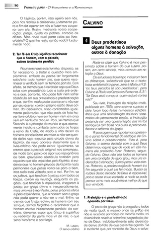 Primeira parte - O H M M I ~ Me a Renascenqa
                                      ~SM~O


      0 Espirito, pordm, n6o opera sem nos,
pois nos recriou e conservou justamente pa-
ra o firn de operar em nos e fazer-nos coope-
rar com ele. Assim, mediante nossa coope-
ra@o, prega, ajuda os pobres, consola os
aflitos. Mas nisso qua1 p a r k cabe ao livre-
arbitrio? 0qua Ihe resta sen60 nada? Exata-
mente nada.                                               Deus predestinou
                                                          alguns homens 6 salva@o,
2. Ter F em Cristo significo reconhecer
       L                                                  outros i danastio
                                                                 i
  que o homsm, com o pecado,
  estava totalmsnte perdido                                 Pode-sa dizer que Colvino Q rnois p a -
                                                     s~misto  sobre o homem do que lutero, po-
       Aqu~ terminarei este livrinho, disposto, se   rem, em certo sentdo, mois otlmisto em re-
for necasscirio, a tratar a quest60 mais am-         lagdo o Deus.
plamente, embora eu pense ter largamente                    0 s estudiosos htr tempo ~ndicororn bem
satisfeito todo homem pio, qua queira reco-          os diferengos, solientondo qus se o texto-
nhecer a verdade sem ter tornado partido. Com        bosa emblsmtrtico poro lutero Q Moteus 9,P:
efeito, se cremos qua a verdade seja que Deus         "0s teus pecodos te sdo psrdoodos", poro
sabe com preced&ncia tudo e tudo prd-orde-           Colv~no Poulo no Carta aos Romanos 8,3 1:
                                                              Q
na a que, portnnto, n6o pode falir nem sofrer         '5e Deus estd conosco, quem estord contra
obstClculo em sua prescihcia e predestinac60         nos?"
e que, por fim, nada pode acontecer a n6o ser               Sou livro, Institui@o do religido crist6,
por seu querer, corno a propria raz6o deve ad-       publicodo em 7 536, teve enorma sucesso e
mitir, dai deduzimos, nlsso confortados igual-       dele forom logo feitos numsrosos edig6es.
mente pela raz60, qua n6o pode de fato ha-           Mols que umo reconstrugdo doutrinol siste-
ver livre-arbitrio nem em homem nem em anjo          rnat~co pensomanto cristdo, o Institui<do
                                                              do
nem em nenhuma criatura. Pois, se cremos qua         pretende sar umo opresantogdo dos textos
Satancis is o principe do mundo e que eterna-        teologicos corn bosa nos quois Q precis0 en-
mente ins~dia combate com todas as for~as
                 e                                   frentar o reformo do Igrejo.
o reino de Cristo, de modo a n60 deixar os                  R possogem que reportornos apresen-
homens por ele feitos escravos a n6o ser quan-        to o ponto fundomento1 do teolog~o Col-de
do delas seja expulso pela virtude div~na       do    vlno sobre o predestina@o. Esto 6, poro
Espirito, de novo aparece claramente que o            Colvino, a eterno decisdo com o qua1 Deus
 livre-arbitrio n6o pode existir. Igualmente, se      deterrninou aquilo que de codo um dos ho-
cremos que o pecado original nos corrompeu,           mens ole pretendia fozsr. Portonto, ssgun-
de modo tal a ponto de opor sua repugn6ncia           do Colvmo, Deus ndo crio todos os homens
ao bem, gravissimo obst6culo tambdm para              em umo condigdo de iguol grou, mas uns or-
aqueles que sdo impelidos pelo Espirito, d evi-       denodos B donogdo, outros poro o viclo eter-
d e n t ~ no homem privado de Espirito nada
        que                                           no. Portonto, o predestlnogdo do homem Q o
permanece que possa voltar-se para o bem,             firn sagundo o quo1 ele foi criodo. Buscor os
 mas tudo est6 voltado para o mal. Por f~m,     se    roz6ss desso decisdo de Deus Q ~mpossivel,
 os judeus, que tendiam 6 justica com todas as        pois o couso 6 suo vontode, e nodo se pode
 for~as,cairam na injustip, enquanto os pa-           pensor corno mois equdnime e rnelhor do que
 gdos, que tendiam d impiedade, chegaram d            suo vontade.
justip por graga dlvina e inesperadamente.
 mais uma vez 6 manifesto, pelas proprias obras
 e pela experi&ncia,que o homem sem a g r q a
 n6o pode querer a n6o ser o rnal. Enfim, se         1. A d d @ o e a prsdestina@io
 cremos que Cristo redimiu os homens com seu            operada por Reus
 sangue, somos for<ados a reconhecer que o             0pacto de g r a p n6o 6 pregado a todos
 homem estava intsiramente perdido; do con-       de modo igual, e mesmo onde se pr&ga ele
 tr6r10,devemos supor que Cristo d supdrfluo      n6o d receb~do todos do mesmo modo; tal
                                                                  por
 ou redentor do parte mais v ~ de nos, o que
                                   l              diversidade revela o admir6vel segredo do pla-
 seria blasfemo e sacrilego.                      no de Deus: indubitavelmente esta diversida-
                                      M . lutero, de deriva do fato de que ass~m agrada. Se
                                                                                  Ihe
                                  0servo-orbitr~o d evidente que por vontade de Deus a salva-
 