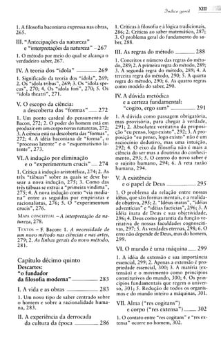 1.A filosofia baconiana expressa nas obras,        1. Criticas a filosofia e a logica tradicionais,
265.                                               286; 2. Criticas ao saber matemitico, 287;
                                                   3. 0 problema geral do fundamento do sa-
111. "AntecipaqGes da natureza"                    ber, 288.
     e "interpreta~Ges natureza" -267
                     da
                                                   111. As regras do mttodo                  288
1. 0 mCtodo por meio do qua1 se alcanqa o
verdadeiro saber, 267.                             1. Conceitos e numero das regras do mito-
                                                   do, 289; 2. A primeira regra do mitodo, 289;
IV. A teoria dos "idola"                  269      3. A segunda regra do mitodo, 289; 4. A
1. Significado da teoria dos "idola", 269;         terceira regra do mttodo, 290; 5. A quarta
2 . 0 s "idola tribus", 269; 3 . 0 s "idola spe-   regra do mttodo, 290; 6. As quatro regras
cus", 270; 4. 0 s "idola fori", 270; 5. 0 s        como modelo do saber, 290.
"idola theatri", 271.                              IV. A duvida metodica
V. 0 escopo da ciincia:                                e a certeza fundamental:
   a descoberta das "formas"              272           cogito, ergo sum"
                                                       G<                                     29 1
1. Um ponto cardeal do pensamento de               1. A duvida como passagem obrigatoria,
Bacon, 272; 2. 0 poder do homem esta em            mas provisoria, para chegar a verdade,
~roduzir um corpo novas naturezas, 272;
          em                                       291; 2. Absolutez veritativa da proposi-
3. A citncia esti na descoberta das "formas",      q5o "eu penso, logo existo", 292; 3. A pro-
272; 4. A idiia baconiana de "forma", o            posiqzo "eu penso, logo existo" n5o C um
"processo latente" e o "esquematismo la-           raciocinio dedutivo, mas uma intuiqiio,
tente", 273.                                       292; 4. 0 eixo da filosofia n5o i mais a
                                                   citncia do ser mas a doutrina do conheci-
VI. A induqiio por eliminaqiio                     mento, 293; 5. 0 centro do novo saber C
    e o "experimentum crucis" - 274                o sujeito humano, 294; 6. A reta raz5o
                                                   humana, 294.
1. Critica induq5o aristotClica, 274; 2. As
trts "tabuas" sobre as quais se deve ba-           V. A existincia
sear a nova indug50, 275; 3. Como das                 e o papel de Deus                       295
trts tabuas se extrai a "primeira vindima",
275; 4. A nova induqso como "via media-            1. 0 problema da relagio entre nossas
na" entre as seguidas por empiristas e             idiias, que s5o formas mentais, e a realida-
racionalistas, 276; 5. 0 "experimentum             de objetiva, 295; 2. "IdCias inatas", "idiias
crucis", 276.                                      adventicias" e "idCias facticias", 296; 3. A
                                                   idiia inata de Deus e sua objetividade,
MAPA   CONCEITUAI. -A interpreta@o da nu-
                                                   296; 4. Deus como garantia da funq5o ve-
tureza, 278.                                       ritativa de nossas faculdades cognosciti-
TEXTOSF. Bacon: 1. A necessidade de
        -                                          vas, 297; 5. As verdades eternas, 298; 6 . 0
um novo metodo nus ciBncias e nus artes,           err0 n5o depende de Deus, mas do homem,
279; 2. As linhas gerais do novo metodo,           299.
281.
                                                   VI. 0 mundo t uma maquina                  299
                                                   1. A idCia de extens50 e sua importincia
Capitulo d k i m o quinto                          essencial, 299; 2. Apenas a extensio C pro-
Descartes:                                         priedade essencial, 300; 3. A matiria (ex-
"0 fundador                                        tens5o) e o movimento como principios
da filosofia moderna"                      283     constitutivos do mundo, 300; 4. 0 s prin-
                                                   cipios fundamentais que regem o univer-
I. A vida e as obras                       283     so, 301; 5. Reduq5o de todos os organis-
                                                   mos e do mundo inteiro a maquinas, 301.
1. Um novo tip0 de saber centrado sobre
o homem e sobre a racionalidade huma-              VII. Alma ( "res cogitans" )
na, 283.                                                e corpo ("res extensa") -302
II. A experiincia da derrocada                     1. 0 contato entre "res cogitans" e "res ex-
    da cultura da tpoca                    286     tensa" ocorre no homem, 302.
 