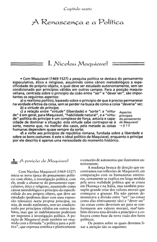 j/laquiaveI -
                         I. N i c o I a ~

         Com Maquiavel (1469-1527) a pesquisa politica se destaca do pensamento
 especulativo, etico e religioso, assumindo como cinon metodologico a espe-
 cificidade do proprio objeto, o qua1 deve ser estudado autonomamente, sem ser
 condicionado por principios validos em outros campos. Para a posi@o maquia-
 veliana, centrada sobre o principio da cido entre "ser" e "dever ser", sSo impor-
 tantes os seguintes aspectos:
       a) o realism0politico, baseado sobre o principio de que e precis0 permanecer
 na verdade efetiva da coisa, sem se perder na busca de como a coisa "deveria" ser;
       b) a virtude do principe;
       c) a relag30 entre "virtude" (liberdade) e "sorte": a "virtu- Aspectos
 de" e em geral, para Maquiavel, "habilidade natural", e a "virtu- principais
 dewpolitica do principe ti um complexo de forsa, astucia e capa- do pensamento
 cidade de dominar a situasiio: esta virtude sabe contrapor-se a de Maquiavel
 sorte, mesmo que, no melhor dos casos, pela metade as coisas -r § 1-5
 humanas dependem quase sempre da sorte;
       d ) a volta aos principios da republica romana, fundada sobre a liberdade e
 sobre os bons costumes: e este o ideal politico de Maquiavel, enquanto o principe
 por ele descrito e apenas uma necessidade do momento historico.




                                                o conceit0 de autonomia que ilustramos an-
                                                teriormente.
                                                      A mudanqa brusca de direq5o que en-
      Com Nicolau Maquiavel(1469-1527)          contramos nas reflexoes de Maquiavel, em
inicia-se nova ipoca do pensamento politi-      comparaqao com os humanistas anterio-
co: com efeito, a investigaqiio politica, com   res, certamente se explica em larga medida
ele, tende a afastar-se do pensamento espe-     pela nova realidade politica que se criara
culativo, Ctico e religioso, assumindo como     em Floren~a na Italia, mas tambim pres-
                                                              e
ciinon metodologico o principio da especifi-    supde grande crise dos valores morais que
cidade do seu proprio objeto, que deve ser      comeqava a grassar. Ela n50 apenas de-
estudado (podemos dizer com uma expres-         monstrava a divisso entre "ser" (as coisas
s5o telesiana) iuxta propria principia, ou      como elas efetivamente s5o) e "dever ser"
seja, de mod0 authnomo, sem ser condicio-       (as coisas como deveriam ser para se con-
nado por principios validos em outros iim-      formarem aos valores morais), mas' tam-
bitos, mas que s6 indebitamente poderiam        bim elevava essa divisio a principio e a co-
ser impostos h investigaqiio politica. A po-    locava como base da nova vis5o dos fatos
si@o de Maquiavel pode tambCm ser resu-         politicos.
mida com a formula "a politica para a poli-           0 s pontos sobre os quais devemos fi-
tics", que expressa sintCtica e plasticamente   xar a atenq5o siio os seguintes:
 