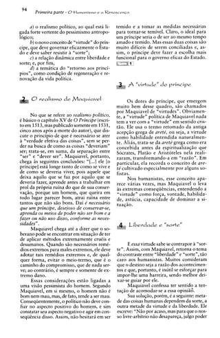 94
        Primeira parte - 0t l u m a n i s m o e a R e n a s c e n c a

     a ) o realismo politico, ao qual esta li-              temido e a tomar as medidas necessarias
gada forte vertente do pessimismo antropo-                  para tornar-se temivel. Claro, o ideal para
logico;                                                     um principe seria o de ser ao mesmo tempo
      b) o novo conceito de "virtude" do prin-              amado e temido. Mas essas duas coisas s i o
cipe, que deve governar eficazmente o Esta-                 muito dificeis de serem conciliadas e, as-
do e deve saber resistir a "sorte";                         sim, o principe deve fazer a escolha mais
      c) a relaqio diniimica entre liberdade e              funcional para o govern0 eficaz do Estado.
sorte; e, por fim,
      d ) a tematica do "retorno aos princi-
pios", como condiqgo de regenera~50 re-   e
novaqiio da vida politica.
                                                                    fi "virtude" do principe

                                                                  0 s dotes do principe, que emergem
                                                            muito bem desse quadro, sHo chamados
                                                            por Maquiavel de "virtudes". Obviamen-
      N o que se refere ao realismo politico,               te, a "virtude" politica de Maquiavel nada
i basico o capitulo XV de 0 Principe (escri-                tem a ver com a "virtude" em sentido cris-
to em 1513, mas publicado somente em 1531,                  t5o. Ele usa o termo retomado da antiga
cinco anos apos a morte do autor), que dis-                 acepqio grega de arete', ou seja, a virtude
cute o principio de que 6 necessario se ater                como habilidade entendida naturalmen-
A "verdade efetiva das coisas", sern se per-                te. Alias, trata-se da arete' grega como era
der na busca de como as coisas "deveriam"                   concebida antes da espiritualizaqio que
ser; trata-se, em suma, da separaq5o entre                  Socrates, Plat50 e Aristoteles nela reali-
"ser" e "dever ser". Maquiavel, portanto,                   zaram, transformando-a em "razHo". Em
chega i s seguintes conclus6es: "[ ...I ele [o              particular, ela recorda o conceito de are-
principe] esta longe tanto de como se vive e                te' cultivado especialmente por alguns so-
de como se deveria viver, pois aquele que                   fistas.
deixa aquilo que se faz por aquilo que se                         Nos humanistas, esse conceito apa-
deveria fazer, aprende antes a trabalhar em                 rece varias vezes, mas Maquiavel o leva
pro1 da propria ruina do que de sua conser-                 as extremas conseqiitncias, entendendo a
vaqgo, porque um homem, que queira em                       "virtude" como forqa, vontade, habilida-
todo lugar parecer bom, atrai ruina entre                   de, astucia, capacidade de dominar a si-
tantos que nHo s5o bons. Dai e' necessario                  tua@o.
que urn principe, desejoso de conservar-se,
aprenda os meios de poder nrZo ser bom e a
fazer ou niio uso disso, conforme as neces-
sidades" .                                                              Liberdade e   "sorte"
      Maquiavel chega a t i a dizer que o so-
berano pode se encontrar em situaqHo de ter
de a ~ l i c a r
               mitodos extremamente cruiis e
desumanos. Quando s5o necessaries remi-                            E essa virtude sabe se contrapor a "sor-
dios extremos para males extremos, ele deve                  ten. Assim, com Maquiavel, retorna o tema
adotar tais remCdios extrernos e, de qual-                   do contraste entre "liberdade" e "sorte", tHo
quer forma, evitar o meio-termo, que C o                     car0 aos humanistas. Muitos consideram
caminho do cornpromisso, que de nada ser-                    que o destino seja a raz5o dos acontecimen-
ve; ao contrario, C sempre e somente de ex-                  tos e que, portanto, i inutil se esforqar para
tremo dano.                                                  impor-lhe uma barreira, sendo melhor dei-
      Essas consideraq6es est5o ligadas a                    xar-se guiar por ele.
uma visgo pessimista do homem. Segundo                             Maquiavel confessa ter sentido a ten-
Maquiavel, em si mesmo, o homem n5o 6                        taqso de acomodar-se a essa opini56.
bom nem mau, mas, de fato, tende a ser mau.                        Sua soluqiio, porim, i a seguinte: meta-
Conseqiientemente, o politico n5o deve con-                  de das coisas humanas dependem da sorte, a
fiar no aspecto positivo do homem, e sim                     outra metade da virtude e da liberdade. Ele
constatar seu aspecto negativo e agir em con-                escreve: "NHo por acaso, mas para que o nos-
seqiihcia disso. Assim, n5o hesitar5 em ser                  so livre-arbitrio n5o desapareqa, julgo poder
 