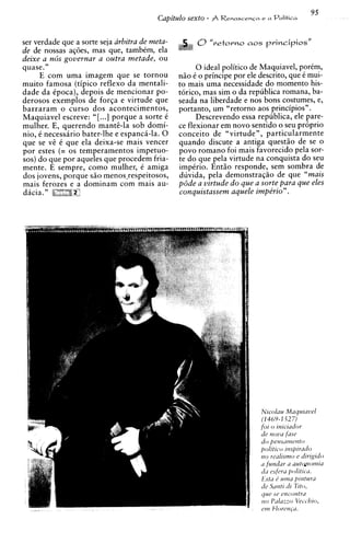 ser verdade que a sorte seja arbitra de meta-         0" r e t o r n o   aos principios"
de de nossas aqoes, mas que, tambCm, ela
deixe a n6s governar a outra metade, ou
quase."                                                  0 ideal politico de Maquiavel, porCm,
     E com uma imagem que se tornou             nZo C o principe por ele descrito, que C mui-
muito famosa (tipico reflex0 da mentali-        to mais uma necessidade do momento his-
dade da Cpoca), depois de mencionar po-         t o r i c ~mas sim o da republica romana, ba-
                                                           ,
derosos exemplos de forqa e virtude que         seada na liberdade e nos bons costumes, e,
barraram o curso dos acontecimentos,            portanto, um "retorno aos principios".
Maquiavel escreve: "[ ...I porque a sorte C             Descrevendo essa republica, ele pare-
mulher. E, querendo mante-la sob domi-          ce flexionar em novo sentido o seu proprio
nio, C necessirio bater-lhe e espanci-la. 0     conceit0 de "virtude", particularmente
que se v C que ela deixa-se mais vencer
         E                                      quando discute a antiga quest50 de se o
por estes (= os temperamentos impetuo-          povo romano foi mais favorecido pela sor-
sos) do que por aqueles que procedem fria-      te do que pela virtude na conquista do seu
mente. E sempre, como mulher, C amiga           impCrio. EntZo responde, sem sombra de
dos jovens, porque s5o menos,respeitosos,       duvida, pela demonstraqZo de que "mais
mais ferozes e a dominam com mais au-           p6de a virtude d o que a sorte para que eles
dicia. "                                        conquistassem aquele impe'rio".
 