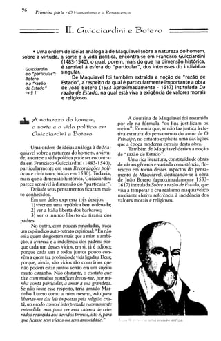 - 11. G ~ i c c i a r d ie Botero
                  -.                       ~i

        Uma ordem de ideias analoga a de Maquiavel sobre a natureza do homem,
 sobre a virtude, a sorte e a vida politica, encontra-se em Francisco Guicciardini
                  (1483-1540), o qual, porem, mais do que na dimensao historica,
  Guicciardini    e sensivel a esfera do "particular", dos interesses do individuo
                  singular.
  Botero                De Maquiavel foi tambem extraida a no@o de "raz%ode
  e a "razdo      Estado", a respeito da qua1 e particularmente importante a obra
  de Estado"      de Joao Botero (1533 aproximadamente - 1617) intitulada Da
  +§ 7            raza'o de Estado, na qua1 esta viva a exighcia de valores morais
                  e religiosos.



      A   natureza do howem,                               A doutrina de Maquiavel foi resumida
                                                     por ele na formula "0s fins justificam os
      a sorte e a vida        politics e m           meios", formula que, se n i o faz justiqa i efe-
      Guicciardini e Botero                          tiva estatura do pensamento do autor de 0
                                                     Principe, no entanto explicita uma das li@es
                                                     que a Cpoca moderna extraiu desta obra.
      Uma ordem de idCias analoga 2 de Ma-                 TambCm de Maquiavel deriva a noqso
quiavel sobre a natureza do homem, a virtu-          de "razio de Estado".
de, a sorte e a vida politica pode ser encontra-           Uma rica literatura, constituida de obras
da em Francisco Guicciardini (1483-1540),            de virios gheros e variada consist&ncia,    flo-
particularmente em suas Recordagdes poli-            resceu em torno desses aspectos do pensa-
ticas e civis (concluidas em 1530).Todavia,          mento de Maquiavel, destacando-se a obra
mais que h dimensso historica, Guicciardini          de Jose Botero (aproximadamente 1533-
parece sensivel 2 dimensio do "particular".          1617)intitulada Sobre a raziio de Estado, que
      Dois de seus pensamentos ficaram mui-          visa a temperar o cru realism0 maquiavClico
to conhecidos.                                       mediante efetiva referencia a incidhcia dos
      Em um deles expressa trcs desejos:             valores morais e religiosos.
      1)viver em uma republica bem ordenada;
      2) ver a Italia liberta dos barbaros;
      3) ver o mundo liberto da tirania dos
padres.
      No outro, com poucas pinceladas, traqa
um esplendidoauto-retrato espiritual: "Eu nso
sei a quem desgostem mais que a mim a ambi-
qio, a avareza e a indokncia dos padres: por-
que cada um desses vicios, em si, ja C odioso;
porque cada um e todos juntos pouco con-
vem a quem faz profissso de vida ligada a Deus;
porque, ainda, sgo vicios tso contraries que
nso podem estar juntos sen50 em um sujeito
muito estranho. Nso obstante, o contato que
tive com muitos pontifices levou-me, por mi-
nha conta particular, a amar a sua grandeza.
Se n i o fosse esse respeito, teria amado Mar-
tinho Lutero como a mim mesmo, d o para
libertar-me das leis impostas pela religiiio cris-
tii, no modo como d interpretada e comumente
entendida, mas para ver essa caterva de cele-
rados reduzida aos devidos temzos, isto b, para
que ficasse sem vicios ou sem autoridade. "
 
