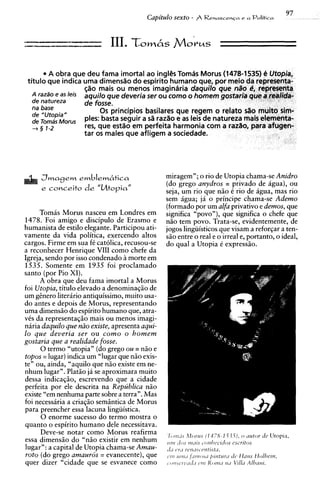 A obra que deu fama imortal ao ingliis Tomds Morus (1478-1535) 6 Utopia,
 titulo aue indica uma dimenstio do e s ~ i r i t o
                                                  humano aue, Dor meio da representa-
                     $20 mais ou menos'imagindria daguilo que n3o e, representa
   A razso e as leis aquilo 9ue deveria ser ou como o homem gostaria que a realida-
   de natureza       de foSSe.
   na base                0 s principios basilares que re
   de "Utopia"
   de Tomas Morus    pies: basta seguir a sB razBo e
   + 5 1-2           res, que esttio em perfeita ha
                     tar os males que afligem a socr




                                                miragem"; o rio de Utopia chama-se Anidro
                                                (do grego anydros = privado de agua), ou
                                                seja, um rio que niio C rio de agua, mas rio
                                                sem igua; ja o principe chama-se Ademo
                                                (formadopor um alfa privativo e demos, que
     Tomas Morus nasceu em Londres em           significa "povo"), que significa o chefe que
1478. Foi amigo e discipulo de Erasmo e         niio tem povo. Trata-se, evidentemente, de
humanista de estilo elegante. Participou ati-   jogos lingiiisticos que visam a reforgar a ten-
vamente da vida politica, exercendo altos       siio entre o real e o irreal e, portanto, o ideal,
cargos. Firme em sua fC catolica, recusou-se    do qua1 a Utopia 6 expressiio.
a reconhecer Henrique VIII como chefe da
Inreia. sendo por isso condenado a morte em
 