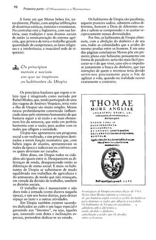 98     Primeira parte - O tlumanismo   e a Renasrenca




     A fonte em que Morus bebeu foi, na-               0 s habitantes de Utopia siio pacifistas,
turalmente, Platiio, com amplas infiltraq6es      seguem prazeres sadios, admitem cultos di-
de doutrinas estoicas, tomistas e erasmianas.     ferentes, honram a Deus de diferentes mo-
Na contraluz esti a Inglaterra, com sua his-      dos e sabem se compreender e se aceitar re-
toria, suas tradiq6es e seus dramas sociais       ciprocamente nessas diversidades.
de entiio (a reestruturaqiio do sistema agri-          Por fim, os habitantes de Utopia elimi-
cola, que privava de terra e trabalho grande      nam, com a aboliqiio do dinheiro e de seu
quantidade de camponeses; as lutas religio-       uso, todas as calamidades que a avidez do
sas e a intolerincia; a insaciavel sede de ri-    mesmo produz entre os homens. E em uma
quezas).                                          das piginas conclusivas Morus p6e em pri-
                                                  meiro plano este belissimo pensamento em
                                                  forma de paradoxo: seria tiio mais facil pro-
                                                  curar-se o de que viver, caso niio o impedis-
                                                  se justamente a busca do dinheiro, que nas
      morais e sociais                            intengoes de quem o inventou teria devido
                                                  servir-nos precisamente para o fim de
      em   que   se inspivam                      agilizar a vida, quando na realidade ocorre
      o habitantes de Utopia
       s                                          exatamente o contrario.


      0 s principios basilares que regem o re-
lato (que C imaginado como narrado por
Rafael Itlodeo, que, tendo participado de uma
das viagens de Amtrico Vespucio, teria visto
a ilha de Utopia) siio muito simples. Morus
                                                                TOHIOAM AAE
                                                                M K * NGLI E
estava profundamente convencido (influen-
ciado nisso pelo otimismo humanista) de que
bastaria seguir a sii raziio e as mais elemen-
tares leis da natureza, que est5o em perfeita
harmonia com a raZ50, para acabar com os
males que afligem a sociedade.
      Utopia niio apresentava urn programa
social a ser realizado, e sim principios desti-
nados a terem funqiio normativa que, com
habeis jogos de alusoes, apresentavam os
males da Cpoca e indicavam os critCrios com
os quais deveriam ser curados.
      AlCm disso, em Utopia todos os cida-
diios siio iguais entre si. Desaparecem as di-
ferenqas de renda, desaparecendo entiio as
diferengas de status social. E mais: os habi-
tantes de Utopia se substituem de mod0
equilibrado nos trabalhos da agricultura e
do artesanato, de mod0 que niio renasqam,
em virtude da divisiio do trabalho, tambCm
as divis6es sociais.
      0 trabalho n5o C massacrante e niio
dura toda a jornada (como durava naquela
Cpoca), e sim seis horas diirias, para deixar
                                                  dl'        S Z N Y I s(~,yliir ~ ' 1 ~ 1 1 c L I S leis tla tl~I/rnrc,iii
                                                                  ~            ~ Z    11              0
espago ao lazer e a outras atividades.                  C ~ I I ( >


      Em Utopia tambCm existem sacerdo-
tes dedicados ao culto e um lugar especial C
                                                  /ILULI

                                                  0 . ~ / i t r ~ t s
                                                                          os
                                                                           t       t
                                                                                        Y
                                                                                        o s o IS^,
                                                  irchiicvz i u l i o ~ ~ I ~ C C ' I C ~ I I ZC, ' S
                                                                              L                 L
                                                                                                         .
                                                        c~lirrz11zi7r rt~irles C I C '1f71gcr11 ~ o ~ ~ i c ~ d i ~ i l ( ~ .
                                                                                                            'I


garantido aos "literatos", ou seja, iqueles       t~l2dO l h O / ~ d OC / ~ P ~ ~ J C ; ~ ~ ,
                                                         ~                 0
que, nascendo com dotes e inclinaq6es es-         c-i~r~c-clLznlr~r I J I ~ L J ; Q L I C LJI~' , ~ ) r o d u z
                                                                      ir L I

peciais, pretendem dedicar-se ao estudo.          rrrtrc os / I ( I I ~ Z L ~ I I S .
 