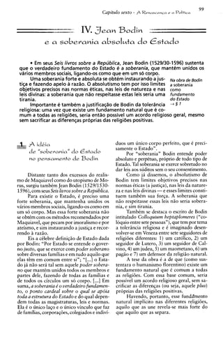 99
                                          Capitulo sexto -    Rehasce~~a
                                                                      e a       Politica


                     --- .- IV. Sean Bodin
                  - - = . , a                                     :
             e a      soberania absoluta do Cstado

         Em seus Seis livros sobre a Republica, Jean Bodin (1 529130-1596) sustenta
 que o verdadeiro fundamento do Estado e a soberania, que mantem unidos os
 vdrios membros sociais, ligando-os como que em um so corpo.
       Uma soberania forte e absoluta se obtem instaurando a US- N~ ., de Bodin
                                                                       b
 tiqa e fazendo apelo a razao. 0 absolutismo tem por isso limites a soberania
 objetivos precisos nas normas eticas, nas leis de natureza e nas como
 leis divinas: a soberania que nao respeitasse estas leis seria uma fundamento
 tirania.                                                           do Estado
       lmportante e tambem a justificaqio de Bodin da tolerdncia 4 5 1
 religiosa: uma vez que existe um fundamento natural que e co-
 mum a todas as religiGes, seria entao possivel um acordo religioso geral, mesmo
 sem sacrificar as diferenqas proprias das religi8es positivas.



                                                 duos um unico corpo perfeito, que C preci-
                                                 samente o Estado".
                                                       Por "soberania" Bodin entende poder
                                                 absoluto e perpktuo, proprio de todo tip0 de
                                                 Estado. Tal soberania se exerce sobretudo no
                                                 dar leis aos suditos sem o seu consentimento.
      Distante tanto dos excessos do realis-            Como j i dissemos, o absolutismo de
mo de Maquiavel como do utopismo de Mo-          Bodin tem limites objetivos precisos nas
rus, surgiu tambCm Jean Bodin (152911530-        normas Cticas (a justiga), nas leis da nature-
1596),corn seus Seis livros sobre a Republica.   za e nas leis divinas - e esses limites consti-
      Para existir o Estado, C precis0 uma       tuem tambCm sua forqa. A soberania que
forte soberania, que mantenha unidos os          n i o respeitasse essas leis n i o seria sobera-
virios membros sociais, ligando-os como em       nia, e sim tirania.
um s6 corpo. Mas essa forte soberania n i o            TambCm se destaca o escrito de Bodin
se obtim com os mCtodos recomendados por         intitulado Colloquium heptaplomeres ("co-
Maquiavel, que pecam por imoralismo e por        loquio entre sete pessoas"), que tern por tema
                                      e
ateismo, e sim instaurando a justi~a recor-      a tolerincia religiosa e C imaginado desen-
rendo i razio.
        i                                        volver-se em Veneza entre sete seguidores de
      Eis a cClebre definiqio de Estado dada     religioes diferentes: 1) um catolico, 2) um
por Bodin: "Por Estado se entende o gover-       seguidor de Lutero, 3) um seguidor de Cal-
no justo, que se exerce com poder soberano       vino, 4) um judeu, 5) um maometano, 6) um
sobre diversas familias e em tudo aquilo que     pagio e 7) um defensor da religiio natural.
elas tCm em comum entre sin; "[ ...I o Esta-            A tese da obra C a de que (como sus-
do ja n i o seri tal sem aquele poder sobera-    tentara o humanismo florentino) existe um
no que mantCm unidos todos os membros e          fundamento natural que 6 comum a todas
partes dele, fazendo de todas as familias e      as religioes. Com essa base comum, seria
de todos os circulos um s6 corpo. [...I Em       possivel um acordo religioso geral, sem sa-
suma, a soberania e' o verdadeiro fundamen-      crificar as diferengas (ou seja, aquele plus)
to, o ponto cardeal sobre o qual se apdia        pr6prias das religioes positivas.
toda a estrutura do Estado e do qual depen-             Havendo, portanto, esse f u n d h e n t o
dem todas as magistraturas, leis e normas.       natural implicit0 nas diferentes religioes,
Ela C o unico lago e o unico vinculo que faz     aquilo que as une revela-se mais forte do
de familias, corporagGes, colegiados e indivi-   que aquilo que as separa.
 