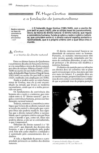 IV. +Iugo         Grotius
                 ea       fuodac6o do jusnaturalismo

                            * 0 holandCs Hugo Grotius (1583-1645), com o escrito De
                       jure belli acpacis (1625), p6e as solidas bases do jusnaturalismo,
                       isto $ da teoria do direito natural. 0 direito natural, que regula
                       a ccmviv&ncia humana, funda-se sobre a razao e sobre a nature-
                       za, que coincidem entre si: o direito natural espelha portanto a
                       racionalidade, que 4 o prbprio critkrio corn o qua1 Deus criou o
                       mundo.



    1,,   Gvoti~s                                      0 direito internacional baseia-se na
1
                                                  identidade de natureza entre os homens.
          e a teoria   do direito   ~atMval       Portanto, os tratados internacionais t6m
                                                  valor mesmo quando estipulados por ho-
      Entre os ultimos lustros do Quinhentos      mens de confissiies diferentes, ja que o fato
e as primeiras dCcadas do Seiscentos formou-      de pertencer a fCs diversas n i o modifica a
                                                  natureza humana.
se e se consolidou a teoria do direito natural,
                                                       0 objetivo da puniqio para as infraqoes
por obra do italiano AlbCrico Gentili (1552-
1608) no escrito De iure belli (1588)e, sobre-    aos direitos deve ser corretivo: n i o se pune
                                                  quem errou porque errou, mas para que n i o
tudo, do holandcs Hugo Grotius (Huigde Groot,     erre mais (no futuro). E a puniqio deve ser,
1583-1645) no escrito De jure belli ac pacis      ao mesmo tempo, proporcional tanto inatu-
(1625, reeditado com ampliagties em 1646).        reza do err0 como B convenihcia e iutilida-
      Ainda se podem sentir as raizes huma-       de que se pretende tirar da propria puniqio.
nistas de Grotius, mas ele ja esti encami-
nhado na estrada que levari ao modern0
racionalismo, ainda que so a tenha percor-
rid0 em parte.
      0 s fundamentos da convivhcia dos
homens s i o a raziio e a natureza, que coin-
cidem entre si. 0 "direito natural", que re-
gula a convivtncia humana, possui esse fun-
damento racional-natural.
      Todavia, notemos a consisthcia onto-
logica que Grocio da ao direito natural: este
se revela t i o estivel e alicerqado que o pro-
prio Deus n i o poderia muda-lo. Isso signi-
fica que o direito natural reflete a raciona-
lidade, que C o proprio critirio com que Deus
criou o mundo e que, como tal, Deus n i o
poderia alterar, a n i o ser se contradizendo,
o que C impensavel.
      Diferente d o direito natural C o "di-
reito civil", que depende das decisiies dos
homens, e que C promulgado pelo poder
civil. Este tem como objetivo a utilidade e
C sustentado pel0 consentimento dos ci-
dadios.
      A vida, a dignidade da pessoa e a pro-
priedade pertencem ao iimbito dos direitos
naturais.
 