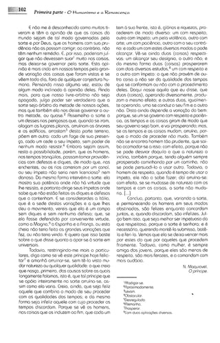E ndo me 6 desconhecido como muitos ti-       tem 6 sua frente, isto 6 , glorias e riquezas, pro-
veram e t&m a opinido de que as coisas do            cederem ds modo diverso: um com respeito,
mundo sejam de to1 rnodo governadas pela             outro corn impeto; um pela viohcia, outro com
sorte e por Deus, que os homens com sua pru-         arte; um com paci&ncia,outro com o seu contrci-
disncia ndo as possam corrigir; ao contrbrio, ndo    rio: e coda um com estes diversos modos o pode
t&m nenhum rem&dio.E, por isso, poderiam jul-        alcanqx. V&-se ainda duos (coisas) respecti-
gar qua ndo devessem suar' muito nas coisas,         vas: um a l c a n p seu designio, o outro ndo; e
mas deixar-se governar pela sorte. Esta opi-         do mesma forma duas (coisas) prosperarem
nido & mais crida em nossos tempos pela gran-        corn dois diversos e ~ t u d o sum com respeito e
                                                                                      ,~
de varia(80 das coisas que foram vistas e se         o outro com impeto: o que ndo prov&m de ou-
v&em todo dia, fora de qualquer conjectura hu-       tra coisa a ndo ser da qualidads dos tempos
mana. Pensando nisso alguma vez, estou de            que se conformam ou ndo com o procedimento
algum modo inclinado b opinido deles. Ainda          deles. Daqui nasce aquilo qua eu disse, que
mais, para que nosso livre-arbitrio ndo seja         duas (coisas), operando diversamente, produ-
apagado, julgo poder ser verdadeiro que a            zam o mesmo efeito; e outras duas, igualmen-
sorte seja 6rbitra da metade de nossas a@es,         te operando, uma se conduz a seu fim e a outra
mas que tambhm ela nos deixe governar a ou-          ndo. Disto ainda depende a varia~do bem:  do
tra metade, ou q u a s ~Assernelho a sorte a
                            .~                       porque, se um se governa com respeitoe paci&n-
um desses rios perigosos que, quando se iram,        cia, os tempos e as coisas giram de rnodo que
alagam os lugares planos, arruinam as 6rvores        seu govern0 seja bom, e vai prosperando; mas,
e 0s edificios, arrastam3 desta parte terreno,       se os tempos e as coisas mudam, arruina, por-
poem em outra: coda um foge de sua presen-           que o modo de proceder ndo muda. Tambbm
<a, coda um cede a seu impeto, sem poder de          ndo se encontra homem tdo prudante, que sai-
nenhum modo r ~ s i s t i rEmbora sejam assim,
                           .~                        ba acomodar-sea isso; com efeito, porque ndo
resta a possibilidada, porbm, que os homens,         se pode desviar daquilo a que a natureza o
nos tempos tranqijilos, possam tomar provid&n-       inclina, tamb&m porque, tendo algubm sempre
cias corn defesas e diques, de modo que, nos         prosperado caminhando por um caminho, ndo
enchentes, ou os rios correriam por um canal,        se pode persuadi-lo a usar outro. Todavia, o
ou seu impeto ndo seria nem licencioso5 nem          homem de respeito, quando & tempo de usar o
danoso. Da mesma forma interv6m a sorte: ela         impeto, ela ndo o sabe fazer; dai arruina-se:
mostra sua pot&ncia onde ndo h6 virtude que          com efeito, se se mudasse de natureza com os
Ihe resista, e portanto dirige seus impetos onde     tempos e com as coisas, a sorte ndo muda-
sabe que ndo estdo feitos os diques e defesas        ria. [...I
que a contenham. E se considerardes a Itcilia,               Concluo, portanto, qua, variando a sorte,
que & a sede destas varia@es e a que lhes            e permanecendo os homens em seus modos
deu o movimento, vereis que ela & um campo           obstinados, sdo felizes enquanto concordam
sem diques e sem nenhuma defesa; que, se             juntos, e, quando discordam, sdo infelizes. Jul-
ela fosse defendida por conveniente virtude.         go bem isso, que seja rnelhor ser impetuoso do
como a M a g n ~ ,Espanha e a Franp, ou esta
                   a ~                               que respeitoso, porque a sorte & senhora; e 6
cheia ndo teria feito as grandes variapzs que        necessdrio, querendo monte-la submissa, bat&-
fez, ou ndo teria vindo. E quero que isso baste       la e feri-la. Vemos qua ela se deixa vencer mais
sobre o que disse quanto a opor-se b sorte em        por estes do qua por aqueles que procedem
universais.                                           friamente. Todavia, como mulher, & sempre
       Todavia, restringindo-me mais a particu-      amiga dos jovens, porque eles sdo rnenos de
 tares, digo como se v& este principe hoje felici-    respeito, sdo rnais ferozes, e a comandam com
 tar7 e amanhd arruinar-se, sem t&-lo visto mu-       mais aud6cia.
 dar natureza ou qualquer qualidade: o que creio                                         N. Maqu~avd,
 que nasca, primeiro, das causas sobre as quais                                             0prhcipe.
 longammte falamos, isto 6, que tal principe que
 se apoia inteiramente no sorte arruina-se, as-          '
                                                         Afad~gor-se.
 sirn como ela varia. Creio, ainda, que seja feliz      gAprox~modom~nte.
 aquele que cornbina o modo de seu proceder             31avom.
 com as qualidades dos tempos; e da mesma               40bstacular.
                                                        SDasragulodo.
 forma seja infeliz aquele com cujo proceder os         6Alemanho.
 tempos discordarn. Porque se v& os homens,             'Prosperar.
 nos coisas que os induzem ao fim, que coda um                duns apl~cqbes
                                                                           dlvarsos
 