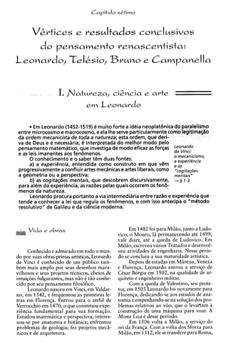 CapituIo sktimo




             do    pensamento renascentista:




       '.,   A      I. Ilatlzreza,               ci2ncia e arte
                                  e m Leonardo


        Em Leonardo (1452-1519) e muito forte a ideia neoplat6nica do paralelismo
 entre microcosmo e macrocosmo, e ela Ihe serve particularmente como legitima~lro
 da ordem mecanicista de toda a natureza; esta ordem, que deri-
 va de Deus e e necessdria, e interpretada do melhor mod0 pelo
 pensamento matematico, que investiga de mod0 eficaz as forqas
                                                                    da Vinci:
 e as leis imanentes aos fen6menos.                                 o mecanicismo,
      0 conhecimento e o saber t@m    duas fontes:                  a experiencia
      a) a experikncia, entendida como construto em que v@m e a s
 progressivamente a confluir artes mecanicas e artes liberais, como "cogi*ac&s
 a geometria ou a perspectiva;                                      mentais"
      b) as cogitaqdes mentais, que descobrem discursivamente, + 3 1-3
 para alem da experi@ncia, razdes pelas quais ocorrem os fen&
                            as
 menos da natureza.
       Leonardo procura portanto a via intermediaria entre razao e experiencia que
 tende a conhecer a lei que regula os fendmenos, e com isso antecipa o "m&odo
 resolutivo" de Galileu e da ciencia moderna.



     Vida e obras                                        Em 1482 foi para Milio, junto a Ludo-
                                                   vico, o Mouro, 16 permanecendo at6 1499,
                                                   vale dizer, at6 a queda de Ludovico. Em
                                                   Milio, escreveu varios Tratados e desenvol-
        Conhecido e admirado em todo o mun-        veu atividades de engenharia. Nesse perio-
do por suas obras-primas artisticas, Leonardo      do se concluiu a sua maturidade artistica.
da Vinci C conhecido de um pddico tam-                   Depois de estadas em Miintua, Veneza
bCm mais amplo por seus desenhos mara-             e Florenga, Leonardo entrou a servigo de
vilhosos e seus projetos tCcnicos, cheios de       CCsar B6rgia em 1502, na qualidade de ar-
intuig6es fulgurantes, mas n i o C t i o conhe-    quiteto e engenheiro militar.
cido por seu pensamento filos6fico.                      Com a queda de Valentino, seu prote-
        Leonardo nasceu em Vinci, em Valdar-       tor, em 1503 Leonardo foi novamente para
no, em 1542, e freqiientou as primeiras le-        Florenga, dedicando-se aos estudos de ana-
tras em Florenga. Entrou para o ate12 de           tomia e empenhando-se na solu@o dos pro-
Verrocchio em 1470, o que constituiu expe-         blemas relativos ao v60, que o levafiam I?
r i h c i a fundamental para sua formagio.         construgio de uma miquina para voar. A
Estudou matematica e perspectiva; interes-         Mona Lisa 6 desse periodo.
sou-se por anatomia e botiinica; enfrentou               Em 1506 volta a Milio, a servigo do
problemas de geologia; fez projetos mecii-         rei da Franqa. Corn a volta dos Sforza para
nicos e de arquitetura.                            Milio, em 1512, ele se transfere para Roma,
 