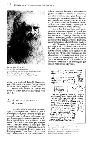 104
         Primeira parte - 8t l u m a n i s m o   e aR e ~ a s c e n ~ a



                                                           culos e armadura da carne, o mundo tem as
                                                           pedras, sustentaculos da terra." Como se vt,
                                                           essa idCia neoplat8nica do paralelismo entre
                                                           microcosmo e macrocosmo tem em Leonar-
                                                           do, contudo, um aspecto diferente da con-
                                                           cepfiio mistico-animista do neoplatonismo:
                                                           alias, serve a Leonardo como legitimaqgo da
                                                           ordem mecanicista de toda a natureza.
                                                                 Essa ordem deriva de Deus, sendo preci-
                                                           samente uma ordem necessaria e mecinica.
                                                           Leonardo niio nega a alma, que desenvolve
                                                           sua funqiio "na composi@o dos corpos ani-
                                                           mados". Entretanto, deixa os incontrolaveis
                                                           discursos sobre ela para a "mente dos frades,
                                                           que, por inspira@o, sabem todos os segredos".
                                                                 N5o hi, portanto, um saber que valha
                                                           por inspiraqiio. E tambim n50 C saber o de
                                                           todos os que se respaldam na pura e simples
                                                           autoridade dos antigos. Esses repetidores da
                                                           tradi~iiosiio "trombetas e recitadores das
                                                           obras alheias". Como tambim niio 6 saber o
                                                           dos magos, dos alquimistas e de todos os
                                                           "procuradores de ouro", pois estes falam de
                                                           invenq6es fantasticas e de explicaq6es que
                                                           apelam para causas espirituais.
1 eotzardo (14 52-1 Sf 9)
for u m dos maroves urtrstas
e urna d m mentes unruersars du Renascenpr.
Este t seu ctlehre auto-retrato,
cotzsevvado e m Turrm n o Palazzo Reale.


desta vez a serviqo de Leiio X. Finalmente,
em 1516, transfere-se para a Franqa, na qua-
lidade de pintor, engenheiro e arquiteto.
     Morreu em 2 de maio de 15 19 em Am-
boise, no castelo de Cloux, h6spede de Fran-
cisco I.


 2 Ih ordern rneca~icista
      da n a t ~ r e z a


      Leonardo n5o C homem da Renascenqa
apenas por ser pensador "universal", isto C,
niio especialista, mas tambCm porque, por
exemplo, pode-se observar nele alguns tra-
qos de neoplatonismo, como quando ele de-
lineia o paralelismo entre o h o m e m e o uni-
verso: "0homem i considerado pelos antigos
como um mundo menor. E certo que o uso
desse nome esta bem colocado, ja que, como
o homem C composto de terra, agua, ar e
fogo, esse corpo C semelhante A terra; assim
como o homem tem em si os ossos, sustenti-
 