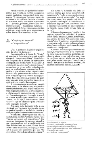 Para Leonardo, C o pensamento mate-               Em suma: "a natureza esta cheia de
matico que projeta, ou melhor, interpreta a      infinitas razoes aue nunca estiveram sob
ordem mecinica e necessaria de toda a na-        experitncia"; "todo o nosso conhecimen-
tureza: "A necessidade C mestra e tutora da      to comeqa a partir do sentido"; "0s senti-
natureza; a necessidade 6 tema e inventora       dos G O terrenos, mas a razio esta fora de-
da natureza, sendo seu freio e norma eter-       l e ~quando contempla". E "aqueles que se
                                                      ,
na." Leonardo, portanto, elimina dos fen&        enamoram de pratica sem ciencia s i o como
menos naturais -mecinicos e materiais -          o timoneiro que entra no navio sem leme
a intervenqio de forgas e poderes animistas,     ou bussola, nunca tendo certeza para on-
misticos e espirituais, para concentrar-se       de vai".
sobre forqas e leis imanentes a eles.                   E Leonardo prossegue: "A ciincia C o
                                                 capitio, a pratica os soldados." E quando
                                                 se tem ciencia das coisas, entao, por um lado,
                                                 essa ciincia termina "em conhecida expe-
                                                 riincia", isto 6, as teorias s i o confirmadas,
                                                 e, por outro lado, permite todas aquelas re-
                                                 alizaqoes tecnol6gicas que Leonardo proje-
                                                 ta com suas "miiquinas".
       Qua1 6, portanto, a id6ia de experiin-           Como os estudiosos justamente salien-
cia e de saber em Leonardo?                      taram, Leonardo procura a via intermedii-
       Contrapondo-se a figura d o "douto"       ria entre razio e experihcia que tende a co-
de sua ipoca, Leonardo gostava de se defi-       nhecer a lei que regula os fenbmenos, e que,
nir como "homem sem letras". Mas ele ha-         de qualquer modo, ainda que de forma
via freqiientado a oficina de Verrocchio,        esboqada e parcial, antecipa o "mitodo reso-
onde praticara muitas "artes mecinicas". E       lutivo" de Galileu e da ciencia moderna. do
exatamente a pritica das "artes mechicas"        qual falaremos mais adiante. ;,
aprendidas em certos ateliis vinha fazendo
emergir gradualmente um conceit0 de ex-
periincia que n i o era mais a empiria desar-
ticulada dos praticantes das diversas artes
nem o discurso puro e simples dos especia-
listas das artes liberais, privados de qual-
quer contato com operagoes, inspeqoes e
aplicaq6es no mundo da natureza.
       A experidncia que se realizava nas ofi-
cinas, como a de Verrocchio, era precisa-
mente um elemento para o qual vinham con-
fluindo progressivamente as artes mecinicas
e liberais, como a geometria ou a perspecti-
va. Conseqiientemente, Leonardo se revol-
ta contra aqueles que consideram que o
"senso" - ou seja, a sensaqio ou a obser-
vagio - seja um obstaculo para a "fisica e
sutil cogitaqio mental".
       Por outro lado, Leonardo tinha a con-
vicqio de que "nenhuma investigaqio huma-
na pode-se considerar verdadeira ciencia se
n i o passar pelas demonstraq6esmatematicas".
       N5o basta a observaqio nua e crua. E,
na natureza, existem "infinitas raz6esn que
"nunca estiveram sob experitncia". Em
suma, os fen6menos da natureza so podem
ser compreendidos sob a condiqao de que
lhes descubramos as razoes. E essa desco-
berta i obra de discurso, de cogita~iio men-
tal: C a razio que demonstra por que "tal
experiincia C forqada de tal mod0 a operar".
 