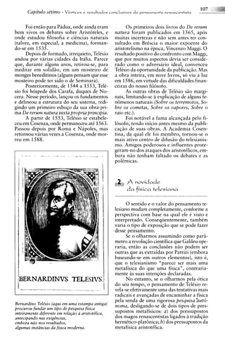 1
      Capitulo se'timo -   Vertices e resultados c o ~ c l u s i u o s o pensamefito venascentista
                                                                     d



      Foi entiio para Pidua, onde ainda eram                 0 s primeiros dois livros do De rerum
bem vivos os debates sobre Aristoteles, e              natura foram publicados em 1565, apos
onde estudou filosofia e cihcias naturais              muitas incertezas e n5o sem antes ter con-
(talvez, em especial, a medicina), forman-             sultado em BrCscia o maior exDoente do
do-se em 1535.                                         aristotelismo na epoca, Vincenzo Maggi. 0
      Depois de formado, irrequieto, TelCsio           resultado positivo do confront0 com Maggi,
andou por varias cidades da Italia. Parece             que por muitos aspectos devia ser conside-
que, durante alguns anos, retirou-se, para             rado como o adversario ideal, convenceu
meditar em solidiio, em um mosteiro de                 TelCsio da oportunidade da publica@o. Mas
monges beneditinos (alguns pensam que esse             a obra inteira. em nove livros. so viu a luz
mosteiro pode ter sido o de Seminara).                 em 1586. em iirtude das dificujdades finan-
      Posteriormente, de 1544 a 1553, TelC-            ceiras do' nosso filosofo.
sio foi hospede dos Carafa, duques de No-                    As outras obras de Telisio siio margi-
cera. Nesse periodo, lanqou os fundamentos             nais, limitando-se a explicaq5o de alguns fe-
e delineou a estrutura do seu sistema, redi-           ntimenos naturais (Sobre os terremotos, So-
gindo um primeiro esboqo da sua obra-pri-              bre os cometas, Sobre os vapores, Sobre o
ma De rerum natura iuxta propria principia.            raio etc.).
      A partir de 1553, TelCsio se estabele-                 Foi notivel a fama alcanqada pel0 fi-
ceu em Cosenza, onde permaneceu at6 1563.              losofo, tendo inicio antes mesmo da publi-
Passou depois por Roma e Nipoles, mas                  ca@o de suas obras. A Academia Cosen-
retornou varias vezes a Cosenza, onde mor-             tina, da qual ele foi membro, tornou-se o
reu em 1588.                                           mais ativo centro de difusiio do telesianis-
                                                       mo. Amigos poderosos e influentes prote-
                                                       geram-no dos ataques dos aristotClicos, em-
                                                       bora n5o tenham faltado os debates e as




                                                             f.novidade
                                                              d a fisica telesiana

                                                            0 sentido e o valor do pensamento te-
                                                       lesiano mudam completamente, conforme a
                                                       perspectiva com base na qual ele 6 visto e
                                                       interpretado. Conseqiientemente, tambCm
                                                       varia o tip0 de exposiqiio que se pode fazer
                                                       desse pensamento.
                                                            Se o olharmos assumindo como pars-
                                                       metro a revoluqiio cientifica que Galileu ope-
                                                       raria, entiio as conclusdes niio podem ser
                                                       outras que as extraidas por Patrizi (embora
                                                       baseando-se em outros elementos), isto C,
                                                       que o telesianismo "parece ser mais uma
                                                       metafisica do que uma fisica", contraria-
                                                       mente i s suas intenqdes declaradas.
                                                            No entanto, se o olharmos pela otica
                                                       do seu tempo, o pensamento de Telesio re-
                                                       vela-se efetivamente uma das tentativas mais
                                                       radicais e avanqadas de encaminhar a fisica
                                                       pela senda de uma rigorosa pesquisa 'aut6-
Bernardino Teltkio (aqui em uma estampa antiga,
procurou fundar u m tigo de pesquisa fisica
                                                       noma, desligando-se de dois tipos de pres-
inteiramente diferente em rela@o a aristote'lica,      supostos metafisicos: a ) dos pressupostos
antecipando nus exigincias,                            dos magos renascentistas ligados a tradiqiio
embora niio nos resultados,                            hermttico-plathica; b) dos pressupostos da
algumas instLincias da fisica moderna.                 metafisica aristotClica.
 