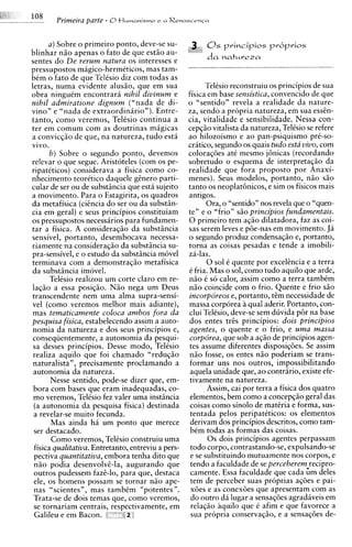 Primeira parte - O tlumanismo e n R e n a s c e n c n

      a ) Sobre o primeiro ponto, deve-se su-
blinhar n5o apenas o fato de que estiio au-
sentes do De rerum natura os interesses e
pressupostos magico-hermkticos, mas tam-
bCm o fato de aue TelCsio diz com todas as
letras, numa evidente alus50, que em sua                   TelCsio reconstruiu os principios de sua
obra ningutm encontrara nihil divinum e              fisica em base sensistica, convencido de que
nihil admiratione dignum ("nada de di-               o "sentido" revela a realidade da nature-
vino" e "nada de extraordinarion).Entre-             za, sendo a propria natureza, em sua essen-
tanto, como veremos, Telisio continua a              cia, vitalidade e sensibilidade. Nessa con-
ter em comum com as doutrinas magicas                cepg5o vitalista da natureza, Telksio se refere
a convicg50 de que, na natureza, tudo esth           ao hilozoismo e ao pan-psiquismo prC-so-
vivo.                                                critico, segundo os quais tudo esta vivo, com
      b) Sobre o segundo ponto, devemos              coloragaes at6 mesmo j6nicas (recordando
relevar o que segue. Aristoteles (com os pe-         sobretudo o esquema de interpretagiio da
ripatiticos) considerava a fisica como co-           realidade que fora proposto por Anaxi-
nhecimento teorktico daquele genero parti-           menes). Seus modelos, portanto, niio s5o
cular de ser ou de substiincia que esta sujeito      tanto os neoplat6nicos, e sim os fisicos mais
a movimento. Para o Estagirita, os quadros           antigos.
da metafisica (ciincia do ser ou da substiin-               Ora, o "sentido" nos revela que o "quen-
cia em geral) k seus principios constituiam          ten e o "frio" G O principios fundamentais.
os pressupostos necessirios para fundamen-           0 primeiro tem agiio dilatadora, faz as coi-
tar a fisica. A consideragiio da substiincia         sas serem leves e p6e-nas em movimento. Ja
sensivel, portanto, desembocava necessa-             o segundo produz condensag50 e, portanto,
riamente na consideragiio da substincia su-          torna as coisas pesadas e tende a imobili-
ma-sensivel. e o estudo da substiincia move1         za-las.
terminava com a demonstracio metafisica                     0 sol C quente por excelencia e a terra
da substiincia imovel.                               C fria. Mas o sol, como tudo aquilo que arde,
      Telksio realizou um corte claro em re-         n i o C so calor, assim como a terra tambim
lag50 a essa posig5o. N5o nega um Deus               niio coincide com o frio. Quente e frio s i o
transcendente nem uma alma supra-sensi-              incorporeos e, portanto, tim necessidade de
vel (corno veremos melhor mais adiante),             massa corporea a qua1 aderir. Portanto, con-
mas tematicamente coloca ambos fora da               clui TelCsio, deve-se sem duvida p6r na base
pesquisa fisica, estabelecendo assim'a auto-         dos entes tris principios: dois principios
nomia da natureza e dos seus principios e,           agentes, o quente e o frio, e uma massa
conseqiientemente, a autonomia da pesqui-            corp6rea, que sob a aqio de principios agen-
 sa desses principios. Desse modo, TelCsio           tes assume diferentes disposig6es. Se assim
 realiza aquilo que foi chamado "redugio             n5o fosse, os entes n i o poderiam se trans-
 naturalista", precisamente proclamando a            formar uns nos outros, impossibilitando
 autonomia da natureza.                               aquela unidade que, ao contrario, existe efe-
       Nesse sentido, pode-se dizer que, em-         tivamente na natureza.
 bora com bases que eram inadequadas, co-                   Assim, cai por terra a fisica dos quatro
 mo veremos. TelCsio fez valer uma instiincia         elementos, bem como a concepqiio geral das
 (a autonomia da pesquisa fisica) destinada           coisas como sin010 de matCria e forma, sus-
 a revelar-se muito fecunda.                          tentada pelos peripateticos: os elementos
       Mas ainda ha um ponto que merece               derivam dos principios descritos, como tam-
 ser destacado.                                       bCm todas as formas das coisas.
       Como veremos, TelCsio construiu uma                  0 s dois principios agentes perpassam
 fisica qualitativa. Entretanto, entreviu a pers-     todo corpo, contrastando-se, expulsando-se
 pectiva quantitativa, embora tenha dito que          e se substituindo mutuamente nos corpos, e
 n5o podia desenvolvi-la, augurando que               tendo a faculdade de se perceberem recipro-
 outros pudessem faze-lo, para que, destaca           camente. Essa faculdade que cada ;m deles
 ele, os homens possam se tornar n i o ape-           tem de perceber suas proprias ag6es e pai-
 nas "scientes", mas tambCm "potentes".               x6es e as conex6es que apresentam com as
 Trata-se de dois temas que, como veremos,            do outro da lugar a sensag6es agradaveis em
 se tornariam centrais, respectivamente, em           relag50 aquilo que C afim e que favorece a
 Galileu e em Bacon.          i]
                               z                      sua propria conservagiio, e a sensag6es de-
 
