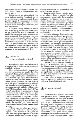 109
      CdphLl0 se'tim0 -   VLrtices e resultados conclusivos d o pensamento renascentista



sagradaveis no caso contrario. Assim, con-        tos que transcendem sua naturalidade, dos
clui Telisio, "todos os entes sentem a rela-      quais falaremos adiante.
qiio reciproca" .                                       Em suas varias formas, o conhecimen-
      Entio, como i que s6 os animais pos-        to se explica mediante o "espirito", sendo,
suem orgiios sensoriais? 0 s animais s i o en-    precisamente, a percepqio das sensaqoes,
tes complexos e os orgiios sensoriais desem-      mudanqas e movimentos que as coisas pro-
penham o papel de vias de acesso das forqas       duzem sobre ele. Em outros termos: o quente
externas a substiincia que sente. Ja as coisas    e o frio produzidos pelas coisas, que agem
simples, precisamente porque siio tais, sen-      sobre o organism0 por contato, provocam
tem diretamente.                                  aqoes de movimento, de dilataqso e de res-
      A fisica de Telisio, portanto, i uma fi-    triqio sobre o "espirito", e desse mod0 rea-
sica baseada nas "qualidades" elementares         liza-se a percepqio, que i consciCncia da
do quente e do frio. Mas, nesse quadro, co-       modificaqiio.
mo ja observamos, ele compreende que po-                A intelighcia nasce da sensaqio, mais
deria ser de notivel vantagem para sua con-       precisamente da semelhanqa que constata-
cepqio uma investigaqio ulterior voltada          mos entre as coisas percebidas, das quais
para determinar a "quantidade" de calor           conservamos a lembranqa, e a extensio por
necessiria para produzir os varios fen6me-        analogia a outras coisas, que atualmente niio
nos. E i precisamente essa investigaqio           ~ercebemos.Por exemplo, quando vemos
"quantitativa" que ele afirma niio ter podi-      um homem jovem, a intelighcia nos diz que
do realizar, desejando deixi-la como tarefa       ele envelheceri. Esse "envelhecimento" niio
para outros que viessem depois dele.              C percebido por nos, j i que ainda esti por
                                                  vir, niio podendo portanto produzir qual-
                                                  quer sensaqio em nos; no entanto, nos po-
                                                  demos "entend&lo" justamente com o au-
      0howew                                      xilio da experihcia passada e da semelhanqa
      cow0    realidade natural                   daquilo que ja percebemos com aquilo que
                                                  percebemos agora, ou seja, por analogia.
                                                        Telisio declara expressamente que n i o
     Considerado como realidade natural,          despreza em absoluto a razio; ao contra-
o homem i explicavel como todas as outras         rio, diz que se deve de~ositar confianqa nela
realidades naturais.                               "quase como nos sentidos". Mas o sentido
      0 s organismos animais eram explica-        i mais crivel do que a razio, pel0 motivo de
dos por Aristoteles em funqiio da "alma           que aquilo que i apreendido pelos sentidos
sensitiva". Telisio, naturalmente, n i o pode     n i o tem mais necessidade de ser ulterior-
mais abrigar tal tese, mas tem necessidade        mente investigado.
de introduzir algo capaz de diferenciar o               Para Telisio, a propria matematica i
animal das coisas restantes. Por isso, recorre    fundada no sentido, nas similitudes e nas
iquilo que ele chama de "espirito produzi-        analogias, do mod0 ja explicado.
do pela semente" (spirituse semine eductus).
A terminologia (de origem estoica) se refe-
re provavelmente a tradiqiio midica antiga
(que Telisio conhecia muito bem). 0 "es-                A woral natural
pirito", substincia corporea muito h u e ,
esti incluido no corpo, como no seu pro-
prio revestimento e no seu proprio 6rgio.               A vida moral do homem, pel0 menos
Conseqiientemente, o "espirito" explica           num primeiro nivel, t a m b i m pode ser
tudo aquilo que Aristoteles explicava com         explicada com base nos principios naturais.
a alma sensitiva (recorde-se a analoga con-             Para o homem, como para todo ser, o
cepqio do "espirito" de Ficino, no qual,          bem i a sua propria autoconserva@o, as-
porim, cumpria uma funqio totalmente di-          sim como o ma1 i o seu dano ou a sua des-
ferente).                                         truiqiio. 0 prazer e a dor entram ness'e jogo
      Telisio logo percebeu que, alim d o         de conservaqiio e destruiqio. E prazeroso
"espirito", ha no homem algo mais, "uma           aquilo que agrada ao "espirito", e agrada
espicie de alma divina e imortal", que, po-       ao "espirito" aquilo que o vivifica, consti-
rim, n i o serve para explicar os aspectos        tuindo portanto uma forqa favoravel. E do-
naturais do homem, mas somente os aspec-          loroso aquilo que abate e prostra o "espiri-
 