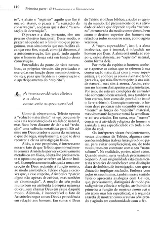 110
       Primeira parte - 8+ I C .  W ~ M I S M ? O   e aRe~nscrn~n



to", e abate o "espirito" aquilo que Ihe i                 de Telisio 6 o Deus biblico, criador e regen-
nocivo. Assim, o prazer i "a sensaqiio da                  te do mundo. E i precisamente de sua ativi-
conservaqiio", ao passo que a dor e "a sen-                dade criadora que depende aquela "nature-
saqiio da destruiqiio" .                                   za" estruturada do mod0 como vimos, bern
      0 prazer e a dor, portanto, tim um                   como o destino superior dos homens em
precis0 objetivo funcional. Desse modo, o                  relaqiio a todos os outros seres, como agora
prazer niio pode ser o fim ultimo que perse-               veremos.
guimos, mas sim o meio que nos facilita al-                      A "mens superaddita", isto C a alma
                                                                                                   ,
canqar esse fim, o qual, como ja dissemos, C               intelectiva, que e imortal, C infundida no
a autoconservaqiio. Em geral, tudo aquilo                  homem por Deus. A alma esta unida ao cor-
que o homem deseja esta em funqiio dessa                   po e, especialmente, ao "espirito" natural,
conservaqiio.                                              como forma dele.
      Entendidas do ponto de vista natura-                       Por meio do espirito o homem conhe-
lista, as pr6prias virtudes siio praticadas e              ce e apetece as coisas que se referem a sua
exercidas em funqiio desse mesmo objetivo,                 conservaqiio natural; ja com a mens super-
ou seja, para que facilitem a conservaqiio e               addita, ele conhece as coisas divinas e tende
o aperfeiqoamento do "espirito".                           para elas, que niio dizem respeito 2 sua sau-
                                                           de natural, mas sim a eterna. Assim, exis-
                                                           tem no homem dois apetites e dois intelectos.
                                                           Por isso, ele esti em condiqoes de entender
                                                           niio somente o bern sensivel, mas tambim o
      e a alma                                             bern eterno, bern como de quer4-lo (e isto i
            ente
      C O ~ O               suppa-sensivel                 o livre-arbitrio). Conseqiientemente, o ho-
                                                           mem deve procurar niio sucumbir com sua
                                                           "mente" as forqas do "espirito" material,
      Como ja observamos, Telisio operou                   mas sim manti-la pura e torna-la semelhan-
a "reduqiio naturalista" na sua pesquisa fi-               te ao seu criador. Em suma, essa "mente"
sica e na reconstruqiio da realidade natural,              concerne a atividade religiosa do homem e
mas ficou bern distante de dar a tal "redu-                assinala a sua especificidade em toda a or-
qiio" uma valincia metafisica geral. Ele ad-               dem do real.
mite um Deus criador e acima da natureza;                        0 s intirpretes viram freqiientemente,
o que ele nega, simplesmente, i que se deva                nessas doutrinas de Telisio, algumas con-
recorrer a ele na investigaqiio fisica.                    cessoes indibitas (talvez feitas pro bono pa-
      Alias, a esse proposito, i interessante              cis, para evitar complicaqoes), ou, de todo
notar o fato de que Telesio, que normalmen-                modo, teses em contraste com o seu "natu-
te censura Aristoteles por ser excessivamente              ralism~". realidade, porem, niio i assim.
                                                                       Na
metafisico em fisica, objeta-lhe precisamen-               Quando muito, seria verdade precisamente
te o oposto no que se refere ao Motor Imo-                 o oposto. A sua originalidade esta exatamen-
vel. E completamente inadequada uma con-                   te na tentativa de estabelecer uma distinqiio
cepqiio de Deus reduzido a funqiio motriz,                 clara de imbitos de investigaqiio, sem que a
ao modo aristotklico. Telesio chega a escre-               distingiio implique exclusiio. Embora com
ver que, a esse respeito, Aristoteles "parece              todos os seus limites, tambim nesse sentido
digno niio apenas de criticas, mas tambim                  Telisio apresenta analogias com Galileu,
de abominaqiio". A moqiio do ciu podia                     que, precisamente, distinguirh de modo pa-
muito bern ser atribuida a propria natureza                radigmatic~    ciincia e religiiio, atribuindo a
do ciu, sem chamar Deus em causa daquele                   primeira a funqiio de mostrar c o m o vai o
modo. Ademais, i inconcebivel o fato de                    ce'u (com suas leis especificas), e segunda
Aristoteles negar ao seu Deus a providincia                a tarefa de mostrar como se vai a0 C&U (cren-
em relaqiio aos homens. Em suma: o Deus                    do e agindo em conformidade com a f6).
 
