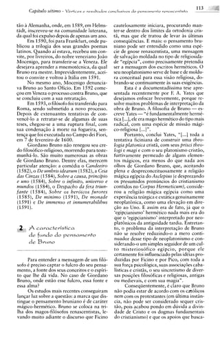 Capitulo sdtirno -   VCrtices e resultados conclusivos d o pensamento rrnascrntista




tiio a Alemanha, onde, em 1589, em Helms-          cautelosamente iniciara, procurando man-
tadt, inscreveu-se na comunidade luterana,         ter-se dentro dos limites da ortodoxia cris-
da qual foi expulso depois de apenas um ano.       ta, mas que ele tratou de levar as ultimas
      Em 1590, foi para Frankfurt, onde pu-        conseqiihcias. E mais: o pensamento bru-
blicou a trilogia dos seus grandes poemas          niano pode ser entendido como urna espC-
latinos. Quando ai estava, recebeu urn con-        cie de gnose renascentista, urna mensagem
vite, por livreiros, do nobre veneziano Joiio      de salvaqio moldada no tip0 de religiosida-
Mocenigo, para transferir-se a Veneza. Ele         de "egipcia", como precisamente pretendia
desejava aprender a mnemoticnica, da qual          ser a mensagem dos escritos hermiticos. 0
Bruno era mestre. Imprevidentemente, acei-         seu neoplatonismo serve de base e de moldu-
tou o convite e voltou a Italia em 1591.           ra conceitual para essa visio religiosa, do-
      No mesmo ano, Mocenigo denuncia-             brando-se continuamente i s suas exiggncias.
va Bruno a o Santo Oficio. Em 1592 come-                  Esta i a documentadissima tese apre-
qou em Veneza o processo contra Bruno, que         sentada recentemente por F. A. Yates que
se concluiu com a sua retrataqiio.                 desejamos enfocar brevemente, porque re-
      Em 1593, o filosofo foi transferido para     solve muitos problemas de interpretaqio da
Roma, sendo submetido a novo processo.             obra de Bruno. A filosofia de Bruno - es-
Depois de extenuantes tentativas de con-           creve Yates - "e fundamentalmente hermi-
vencc-lo a retratar-se de algumas de suas          tica [...I, ele era mago hermitico do tip0 mais
teses, chegou-se a urna ruptura final, com         radical, com urna espCcie de missiio magi-
sua condenaqio a morte na fogueira, sen-           co-religiosa [. ..] ".
tenqa que foi executada no Campo dei Fiori,               Portanto, conclui Yates, "[ ...I toda a
em 7 de fevereiro de 1600.                         tentativa ficiniana de construir urna theo-
      Giordano Bruno n i o renegou seu cre-        logia platonica crists, com seus prisci theo-
do filosofico-religioso, morrendo para teste-      logi e magi e com o seu platonismo cristiio,
munha-lo. Sao muito numerosas as obras             furtivamente permeado de alguns elemen-
de Giordano Bruno. Dentre elas, merecem            tos magicos, era menos do que nada aos
particular atenqio: a comidia o Candeeiro          olhos de Giordano Bruno, que, aceitando
(1582),o De umbris idearum (1582),a Ceia           plena e despreconceituosamente a religiiio
das Cinzas (1584),Sobre a causa, principio         magica egipcia do Asclepius (e desprezando
e uno (1584), Sobre o infinito, universo e         os presumidos prenuncios do cristianismo
mundos (1584), o Despacho da fera triun-           contidos no Corpus Hermeticum), conside-
fante (1584), Sobre os herdicos furores            rou a religiao magica egipcia como urna
(1585), D e minimo (1591), D e monade              experigncia teurgica e extatica genuinamente
(1591) e D e immenso et innumerabilibus            neoplathica, como urna elevaqiio em dire-
(1591).                                            fa0 ao Uno. E assim era de fato, ja que o
                                                   'egipcianismo' hermitico nada mais era do
                                                   que o 'egipcianismo' interpretado por neo-
                                                   plat6nicos da antiguidade tardia. Entretan-
 2 A caracteristica                                to, o problema da interpretaqiio de Bruno
      de fundo do pensamento                       niio se resolve reduzindo-o a mero conti-
                                                   nuador desse tip0 de neoplatonismo e con-
      de Bvuno                                     siderando-o um simples seguidor de um cul-
                                                   t o misteriosofico egipcio, porque ele
                                                   certamente foi influenciado pelas idCias pro-
     Para entender a mensagem de um fi16-          duzidas por Ficino e por Pico, com toda a
sofo i precis0 captar o fulcro do seu pensa-       sua forga psicologica, suas associaq6es caba-
mento, a fonte dos seus conceitos e o espiri-      listicas e cristss, o seu sincretismo de diver-
to que Ihe da vida. N o caso de Giordano           sas posiqoes filosoficas e religiosas, antigas
Bruno, onde estiio esse fulcro, essa fonte e       ou medievais, e com sua magia".
essa alma?                                                Conseqiientemente, i claro que Bruno
     0 s estudos mais recentes conseguiram         niio podia estar de acordo com os catolicos
lanqar luz sobre a questio: a marca que dis-       nem com os protestantes (em ultima i n s t h -
tingue o pensamento bruniano i de carater          cia, niio pode ser considerado sequer cris-
m6gico-hermitico. Bruno se coloca na tri-          tio, pois acabou pondo em duvida a divin-
Iha dos magos-filosofos renascentistas, le-        dade de Cristo e os dogmas fundamentais
vando muito adiante o discurso que Ficino          do cristianismo) e que os apoios que busca-
 