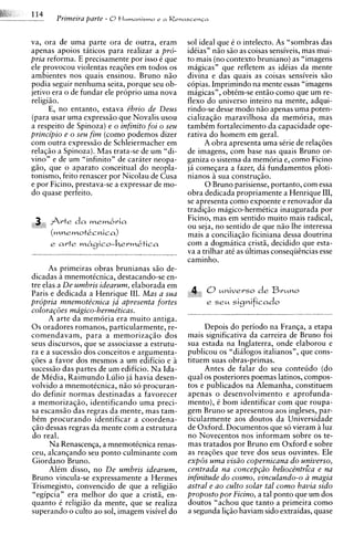 Primeira parte - 0+IL~M?UM~SM?O   r n Renascen~a



va, ora de urna parte ora de outra, eram            sol ideal que i o intelecto. As "sombras das
apenas apoios taticos para realizar a pro-          idCias7'niio siio as coisas sensiveis, mas mui-
pria reforma. E precisamente por isso C que         to mais (no context0 bruniano) as "imagens
ele provocou violentas reaqties em todos os         magicas" que refletem as idCias da mente
ambientes nos auais ensinou. Bruno niio             divina e das quais as coisas sensiveis siio
podia seguir nenhuma seita, porque seu ob-          copias. Imprimindo na mente essas "imagens
jetivo era o de fundar ele proprio urna nova        magicas", obtCm-se entiio como que um re-
religiiio.                                          flexo do universo inteiro na mente, adqui-
       E, no entanto, estava e'brio de Deus         rindo-se desse mod0 niio apenas urna poten-
(para usar urna expressiio que Novalis usou         cializagiio maravilhosa da memoria, mas
a respeito de Spinoza) e o infinito foi o seu       tambim fortalecimento da capacidade ope-
principio e o seu fim (como podemos dizer           rativa do homem em geral.
com outra exmess50 de Schleiermacher em                   A obra apresenta urna strie de relaqdes
relaciio a S ~ i n o z a )Mas trata-se de um "di-
                          .                         de imagens, com base nas quais Bruno or-
v i n 2 e de ;
             m "iifinito" de carater neopa-         ganiza o sistema da memoria e, como Ficino
giio, que o aparato conceitual do neopla-           jii comeqara a fazer, da fundamentos ploti-
tonismo, feito renascer por Nicolau de Cusa         nianos A sua construqiio.
e por Ficino, prestava-se a expressar de mo-              0 Bruno parisiense, portanto, com essa
do quase perteito.                                  obra dedicada propriamente a Henrique 111,
                                                    se apresenta como expoente e renovador da
                                                    tradiqiio magico-hermitica inaugurada por
                                                    Ficino, mas em sentido muito mais radical,
                                                    ou seja, no sentido de que niio Ihe interessa
                                                    mais a conciliaqiio ficiniana dessa doutrina
      e arte ~?&~ico-hevm&tica                      com a dogmitica cristii, decidido que esta-
                                                    va a trilhar at6 as ultimas conseqiicncias esse
                                                    caminho.
      As primeiras obras brunianas siio de-
dicadas a mnemoticnica, destacando-se en-
tre elas a De umbris idearum, elaborada em
Paris e dedicada a Henrique 111. Mas a sua
propria mnemote'cnica ju apresenta fortes
colora$es magico-herme'ticas.
      A arte da memoria era muito antiga.
0 s oradores romanos, particularmente, re-               Depois do period0 na Franqa, a etapa
comendavam, para a memorizaqiio dos                 mais significativa da carreira de Bruno foi
seus discursos, que se associasse a estrutu-        sua estada na Inglaterra, onde elaborou e
ra e a sucessiio dos conceitos e argumenta-         publicou os "dialogos italianos7', que cons-
qdes a favor dos mesmos a um edificio e a           tituem suas obras-primas.
sucessiio das partes de um edificio. Na Ida-             Antes de falar do seu conteudo (do
de MCdia, Raimundo Lulio ja havia desen-            qua1 os posteriores poemas latinos, compos-
volvido a mnemotCcnica, niio so procuran-           tos e publicados na Alemanha, constituem
do definir normas destinadas a favorecer            apenas o desenvolvimento e aprofunda-
a memorizaqao, identificando urna preci-            mento), C bom identificar com que roupa-
sa escansiio das regras da mente, mas tam-          gem Bruno se apresentou aos ingleses, par-
bCm procurando identificar a coordena-              ticularmente aos doutos da Universidade
$50 dessas regras da mente com a estrutura          de Oxford. Documentos que so vieram a luz
do real.                                            no Novecentos nos informam sobre os te-
      Na Renascen~a, mnemottcnica renas-
                      a                             mas tratados por Bruno em Oxford e sobre
ceu, alcanqando seu ponto culminante com            as realties que teve dos seus ouvintes. Ele
Giordano Bruno.                                     exp6s uma viszo copernicana do universo,
      Alim disso, no De umbris idearum,             centrada na concep@o heliocintrica e na
Bruno vincula-se expressamente a Hermes             infinitude do cosmo, vinculando-o a magia
Trismegisto, convencido de que a religiiio          astral e ao culto solar tal como havia sido
"egipcia" era melhor do que a cristii, en-          proposto por Ficino, a tal ponto que um dos
quanto C religiiio da mente, que se realiza         doutos "achou que tanto a primeira como
superando o culto ao sol, imagem visivel do         a segunda liqiio haviam sido extraidas, quase
 
