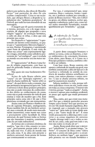 Capitdo se'timo -   V&vtices e resultados conclusivos d o pensamento renasrentista



palavra por palavra, das obras de Marsilio              Por isso, C compreensivel que, nesse
Ficino" (em particular da obra De vita            contexto, Deus e natureza, forma e mati-
coelitus comparanda). Criou-se um esciin-         ria, ato e potencia acabem por coincidir, a
dalo, que obrigou Bruno a despedir-se ra-         ponto de Bruno escrever: "Dai, n5o C dificil
pidamente dos "pedantes gramaticos" de            ou grave, em ultima instiincia, aceitar que,
Oxford, que nada haviam entendido de sua          segundo a substiincia, tudo C uno, como tal-
mensagem.                                         vez tenha entendido ParmEnides, tratado
      A imagem que ele queria transmitir de       ignobilmente por Aristoteles. "
si mesmo, portanto, era a do mago renas-
centista, de alguCm que propunha a nova
religi50 "egipcia" da revelaq50 hermetica,
o culto do deus in rebus, o deus que esta               fi infinitude do L d o
presente nas coisas.                                    e o   significado impresso
      No Despacho o "egipcianismo" 6 apre-
sentado at6 mesmo como tematica, ao pas-                por Bruno
so que o "sapientissimo Mercurio Egipcio",              2   revoIuG2;ocopernicana
ou seja, Hermes Trismegisto, C apresentado
como fonte de sabedoria. E essa vis5o do
"deus nas coisas" esta expressamente liga-              A partir desta concepq50 bruniana o
da a magia, entendida como sabedoria pro-         infinito se torna, como ja dissemos, a mar-
veniente do "sol inteligivel", que C revelada     ca emblematica da concepq50 bruniana.
a o mundo ora em menor ora em maior me-           Com efeito, para Bruno, se a Causa ou o
dida.                                             Principio primeiro C infinito, tambCm o efei-
      0 "egipcianismo" de Bruno C uma for-        to deve ser infinito.
ma de religi5o paganizante, com base na                 Com base nisso, Bruno sustenta n5o
qual ele pretendia fundar a reforma moral         apenas a infinitude do mundo em geral, mas
universal.                                        tamb6m (retomando a idCia de Epicuro e de
      Mas quais s5o seus fundamentos filo-        LucrCcio) a infinitude no sentido da exis-
soficos?                                          tincia de mundos infinitos semelhantes ao
      Acima de tudo Bruno admite uma              nosso, com outros planetas e outras estre-
"causa" ou um "principio supremo", a o            las: "e isso se charna universo infinito, no
qual ele chama tambCm de "mente sobre as          qual ha inumeraveis mundos".
coisas", da qual deriva todo o restante, mas            Infinita tambCm C a vida, porque infi-
que permanece incognoscivel para nos. Todo        nitos individuos vivem em nos, assim como
o universo C efeito desse primeiro principio;     em todas as coisas compostas. 0 morrer n5o
mas n5o se pode remontar do conhecimen-           C morrer, porque "nada se aniquila". Assim,
to dos efeitos ao conhecimento da causa,          o morrer C apenas uma mudanqa acidental,
como n5o se pode remontar da vis5o de uma         ao passo que aquilo que muda permanece
estatua i visiio do escultor que a fez. Esse      eterno.
principio outra coisa n5o C do que o Uno                Mas, entso, por que existe essa muta-
plotiniano revisitado por urn renascentista.      @o? Por que a matiria particular procura
      Assim como em Plotino o Intelecto de-       sempre outra forma? Sera que procura ou-
riva do supremo Principio, analogamente,          tro ser? De mod0 bastante engenhoso, Bru-
Bruno tambCm fala de um Intelecto univer-         no responde que a m u t a ~ 5 o  n50 procura
sal, mas o entende, de mod0 mais marcada-         "outro ser" (pois tudo j6 existe desde sem-
mente imanentista, como mente nas coisas          pre), e sim "outro modo de ser". E nisso
e precisamente como faculdade da Alma             reside precisamente a diferen~a   entre o uni-
universal, da qual brotam todas as formas         verso e as coisas singulares do universo:
que s5o imanentes a matiria, constituindo         "aquele abrange todo o ser e todos os mo-
corn ela um todo indissoluvel.                    dos de ser; estas, cada qual tem todo o ser,
      As formas s5o a estrutura diniimica da      mas n5o todos os modos de ser".
matiria, "que v5o e vim, cessam e se reno-              Assim, Bruno pode dizer que o univer-
vam", precisamente porque tudo C anima-           SO C "esferiforme" e, ao mesmo tempo, "in-
do, tudo esta vivo. A alma do mundo esta          finito". 0 conceit0 de Deus como "esfera
em cada coisa. E na alma esta presente o          que tem o centro em toda parte e a circun-
intelecto universal, fonte perene de formas       ferincia em nenhum lugar", que apareceu
que continuamente se renovam.                     pela primeira vez em tratado hermktico e
 