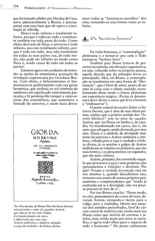 -   'I6
     -     PRmeim parte - 0tlumonismo       e n Rennscensn




    que foi tornado cClebre por Nicolau de Cusa,    necer todas as "fantasticas muralhas" dos
    serve admiravelmente a Bruno; C precisa-        cCus, tornando-os sem limites rum0 ao in-
    mente com essa base que ele opera a conci-      finito.
    liaqio j i referida.
          Deus C todo infinito e totalmente in-
    finito, pprque C todo em tudo e totalmen-
    te tambem em toda parte d o todo. Como
    efeito derivado de Deus, o universo C todo
    infinito, mas n20 totalmente infinito, por-
    que e todo em tudo, mas n i o totalmente               Na visio bruniana, a "contempla~io"
    em todas as suas partes (ou, de todo mo-        plotiniana e o tornar-se uno com o Todo
    do, n i o pode ser infinito no mod0 como        tornam-se "heroico furor".
    Deus 6, sendo causa de tudo em todas as                TambCm para Bruno trata-se de per-
    partes).                                        correr novamente, em elevaqio cognoscitiva,
          Estamos agora em condiq8es de enten-      ou seja, voltando sobre os proprios passos,
    der as raz6es da entusiastica aceitaqio da      aquela descida que do principio levou ao
    revoluqio copernicana por Giordano Bru-         principiado. Mas, em Bruno, a contempla-
    no. Com efeito, o heliocentrismo a ) har-       qio se transforma em uma forma de "divi-
    monizava-se perfeitamente com sua gnose         nizaqio", que C furor de amor, anseio de ser
    hermitica, que atribuia a o sol (simbolo do     uma so coisa com o objeto anelado, trans-
    intelecto) um significado inteiramente par-     formando desse mod0 o ixtase plotiniano
    ticular, e b) permitia-lhe romper a visio es-   em experiincia rnagica. (Ficino j i denomi-
    treita dos aristotClicos, que sustentava a      nara furor divino o amor que leva o homem
    finitude do universo, e assim fazia desva-      a "endeusar-sen ).
                                                           0 ponto central do escrito Sobre os he-
                                                    roicos furores, que C uma de suas obras-pri-
                                                    mas, explica que o proprio sentido dos "fu-
                                                    rores heroicos" esta no mito do caqador
                                                    Action, que viu Diana no banho e, de caqa-
                                                    dor, foi transformado em cervo, isto C, em
                                                    uma caqa selvagem, sendo devorado por seus
                GIORDA:                             cies. Diana C o simbolo da divindade ima-
                  N O BRVNO                         nente da natureza e ActCon simboliza o inte-
                      3yolano.                      lecto, voltado para a caqa i verdade e i bele-
                  DE G C H E R O I C 1              za divina; ja os mastins e galgos de ActCon
                     FVRORf.                        simbolizam as voliqoes (0s primeiros, que s i o
                                                    mais fortes), e os pensamentos (0s segundos,
                                                    que s i o mais velozes).
                                                           ActCon, portanto, foi convertido naqui-
                                                    lo que procurava (caqa)e seus proprios c5es
                                                    (pensamentos e voliq6es) o devoram. Por
                                                    q u i ? Porque a uerdade procurada esta em
                                                    nos mesmos e, quando descobrimos isso,
                       PARIGI,
                ApprcCTo AntonioB,~tf,
                                                    tornamo-nos anseio de nossos proprios pen-
                   k d n n o . I 5 8f.              samentos e compreendemos que "tendo ja
                                                    contraida em si a divindade, n i o era preci-
                                                    so procura-la fora de sin.
                                                           Por isso Bruno conclui: "Desse modo,
                                                    os cies, pensamentos de coisas divinas, de-
                                                    voram Action, tornando-o morto para o
                                                    vulgo, para a multidio, liberto das amar-
    Na obra-prima de Bruno Dos heroicos furores     ras dos sentidos perturbados, livrewdocar-
    esta presente o mito do ca~ador   Action,
    que depois de ter uisto Diana                   cere carnal da matiria; n5o vendo mais sua
    foi transformado em ceruo                       Diana como que atravCs de cortinas e ja-
    e dilacerudo por seus ciies.                    nelas, mas, tendo posto por terra as mura-
    Acte'on simboliza o intelecto dirigido          lhas, C agora todo olhos para o aspect0 de
    a caCa da uerdade e da beleza diuina.           todo o horizonte." N o ponto culminante
 
