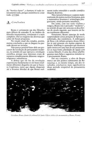 117
                      -
      Capit2410 ~e'tZm0   Vbrtices e resultados ronclusivos d o pensamento renascentista



do "heroic0 furor", o homem v@tudo in-              mente tenha entendido o sentido cientifico
teiramente todo, porque assimilou-se a esse         daquela doutrina.
                                                          Niio 6 possivel destacar o aspect0 mate-
                                                    matizante de muitos escritos brunianos, pois
                                                    a matemitica bruniana C aritmologia pita-
                                                    gorizante, sendo portanto metafisica.
                                                          Em suma, com sua visiio vitalista e
                                                    magica, Bruno niio C pensador "moderno",
                                                    no sentido de que n i o antecipa as descober-
      Bruno C certamente um dos filosofos           tas do sCculo seguinte, que nascem em ba-
mais dificeis de entender. E, no imbito da          ses totalmente diferentes.
filosofia renascentista, certamente C o mais              Entretanto, Bruno antecipa de modo
complexo. Dai as exegeses tiio diversas que         surpreendente certas posiqoes de Spinoza e,
sobre ele foram propostas.                          sobretudo, dos romsnticos. A embriaguez
      N o estado atual dos estudos, porCm,          de Deus e do infinito propria desses fil6so-
muitas conclus6es a que se chegara no pas-          fos ja esth presente em muitas piginas de
sado devem ser revistas.                            Bruno. Schelling C o pensador que mostrara
      N i o parece possivel fazer dele um pre-      (pelo menos em uma fase do seu pensamen-
cursor da revoluqiio do pensamento moder-           to) as mais fortes afinidades de opqio com
no, no sentido em que operara a revoluqiio          o nosso filosofo. E uma das obras schellin-
cientifica, porque seus interesses eram de          guianas mais belas e sugestivas intitular-se-
natureza completamente diferente: magico-           a precisamente Bruno.
religiosos e metafisicos.                                 Em seu conjunto, a obra de Bruno
      A defesa que ele fez da revoluqio             marca um dos pontos culminantes da Re-
copernicana fundamenta-se em bases total-           nascensa e, a o mesmo tempo, um dos re-
mente diferentes daquelas em que se basea-          sultados conclusivos mais significativos
ra CopCrnico, tanto que alguns chegaram             desse period0 irrepetivel do pensamento
at6 a levantar duvidas de que Bruno real-           ocidental.




     <;rord'ztzoBrum) &ante do trrl~utzaldo Santo Oficro (releuo do tnorzumerzto u Bruno, Roma).


                                                                                              -
 