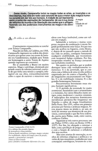 Desse modo, Campanella inclui na magia todas as artes, as inven~des as
                                                                         e
 descobertas, mas esta em todo caso convict0 de que a maior a@o magica huma-
 na consiste em dar leis aos homens. A Cidade do sol representa
 assim a suma das aspiracbes de Campanella: d6 voz a sua insia A magia
 de reforma do mundo e de libertaqao dos males que o afligem,
 fazendo uso dos poderosos instrumentos da magia e da astro-       5-6
                                                                      do         EiZade
 logia.
                                                                                 +




      A vida e as obvas                               obras com forqa irrefreavel, como urn vul-
                                                      ciio em erupqiio.
                                                            Submetido a torturas e muitas vezes
                                                      preso, escapou da condenaqiio A morte fin-
     0 pensamento renascentista se conclui            gindo perfeitamente estar louco. Foi por isso
com Tomas Campanella.                                 que niio acabou na fogueira, como Bruno,
     Nascido em Stilo, na Calibira, em 1568,          e, depois de ter passado quase a metade de
Campanella ingressou na ordem dos domi-               sua vida na priszo, conseguiu lentamente
nicanos aos quinze anos (seu nome de batis-           readquirir credibilidade, que reconstituiu
mo era Giandomenico, mudado para Tomas                com incansavel fadiga cotidiana. Por fim,
em homenagem a santo Tomis de Aquino                  inesperados triunfos na Franqa coroaram
quando ingressou no convento).                        sua turbulenta existsncia.
     Ele se assemelha a Bruno em muitos                     Siio quatro os periodos que se podem
aspectos. Mago e astrologo, dominado por              distinguir nessa vida verdadeiramente ro-
grande anseio de reforma universal, convic-           mancesca: 1) o da juventude, que se con-
to de que tinha uma miss50 a cumprir, infa-           cluiu com a falsncia de uma revolta politica
tigavel em sua obra, extraordinariamente              organizada por ele contra a Espanha; 2) o
culto e capaz de escrever e reescrever suas           do longuissimo encarceramento em Napo-
                                                      les; 3 ) o da reabilitaqiio romana; 4) o das
                                                      grandes homenagens francesas.
                                                            Percorreremos brevemente essas eta-
                                                      pas, bastante significativas.
                                                            1) 0 period0 da juventude foi muito
                                                      aventuroso. Insatisfeito com o aristotelismo
                                                      e o tomismo, leu varios filosofos (tanto an-
                                                      tigos como modernos) e escritos orientais.
                                                      A indisci~linados rnosteiros dominicanos
                                                      meridionais permitiu-lhe freqiientar em
                                                      Nipoles o cultor de rnagia Giambattista
                                                      Della Porta. Em 1591, sofreu um primeiro
                                                      process0 por heresia e priticas magicas. Fi-
                                                      cou poucos meses na prisiio e, ao sair, ao
                                                      invks de retornar aos mosteiros de sua pro-
                                                      vincia, contrariando o que lhe fora ordena-
                                                      do, partiu para Padua, onde, entre outros,
                                                      conheceu Galileu.
                                                            Seguiram-se trcs outros processos: um
                                                      em Padua (1592) e dois em Roma (1596 e
                                                       1597). Por fim, foi obrigado a retornar a
Tomas Campanella (1568-1 6 39)                         Stilo, com a proibiqiio de pregar e confessar
foi a ultima das grandes figuras                      e com a funqiio de esclarecer a ort'odoxia
de pensadores renascentistas.                          dos seus escritos.
Tentou fundrr metafiszca, teologra, magra e utopra.
F o l reahllrtado, depors de longos anos de prrsao,
                                                             Mas seus anseios de renovaciio. os so-
                                                                                          >   ,


quarrdo o pensamento europeu                           nhos de reformas religiosas e politicas e as
estaua 16 dlreczonado                                 visBes de tip0 messiiinico, exaltadas por suas
para camrnhos totalmente tfzferentes rfos scws.        concepq6es astrologicas, levaram-no a tra-
 