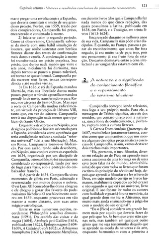 121
      Capitdo setzmo -   VCrtices e ~ e s u l t a d o s
                                                      conclusivos d o pensamento renascrntista




m a r e pregar uma revolta contra a Espanha,        em dezoito livros (dos quais Campanella fez
que deveria constituir o inicio de seu gran-        nada menos do que cinco redaqties, das
dioso projeto. PorCm, em 1559, traido por           quais possuimos a latina, publicada em
dois c o n ~ ~ i r a d o r eCampanella foi preso,
                            s,                      1638, em Paris), e a Teologia, em trinta li-
encarcerado e condenado 21 morte.                   vros (1613-1624).
       2 ) Inicia-se assim o segundo periodo.             Encarcerado durante os melhores anos
Como ja observamos, Campanella salvou-              de sua vida, Campanella niio p6de criar dis-
se da morte com uma habil simulaqiio de             cipulos. E quando, na Franga, passou a go-
loucura, que soube sustentar com heroica            zar do reconhecimento que antes Ihe fora
firmeza diante dos testes de confirmagiio           negado, ja era muito tarde para isso, pois
mais duros e cruiis. A condenaqiio a morte          seu pensamento j6 era fruto fora de esta-
foi transformada em prisiio perpktua. Sua           giio. Descartes dominava entiio a cena inte-
prisiio, que durou nada menos que vinte e           lectual e as vanguardas estavam com ele.
sete anos, inicialmente foi durissima, mas
depois tornou-se pouco a pouco toleravel,
at6 tornar-se quase formal. Campanella po-
dia escrever seus livros, trocar correspon-
dEncia e at6 receber visitas.
       3 ) Em 1626, o rei da Espanha mandou
liberta-lo, mas sua liberdade durou muito                  e o vepensamento
pouco, porque o nuncio apostolico mandou                   do   sensismo telesiano
~rendG-lo novo, transferindo-o para Ro-
              de
ma, nos carceres do Santo Oficio. Mas aqui
a sorte de Campanella mudou radicalmen-                    Campanella comeqou sendo telesiano,
te, em virtude da proteqiio de Urbano VIII,         mas logo a seu proprio modo. Para ele, a
tanto que, em vez do carcere, Campanella            mensagem de TelCsio significa, atravis dos
teve a sua disposiqiio nada menos que o pa-         sentidos, um contato direto com a nature-
lacio do Santo Oficio.                              za, unica fonte de conhecimento, e, portan-
       Enquanto esteve preso em Nipoles, seus       to, ruptura com a cultura livresca.
designios politicos se haviam orientado para               A Carta a D o m Ant6nio Quarengo, de
a Espanha, considerada como a potEncia que          1607, muito bela e justamente famosa, con-
teria condigties de realizar a sonhada "refor-      tCm como que um manifesto, que nos mos-
ma universal" (dai a sua libertaqiio). Mas,         tra algumas das idiias programiticas essen-
em Roma, Campanella tornou-se filofran-             ciais de Campanella. Assim, vamos destacar
ces. Por essa raziio, tendo sido descoberta,        dois trechos mais importantes.
em Napoles, uma conjura contra os espanhois                "Eis, portanto, o meu filosofar, diver-
em 1634, organizada por um discipulo de             so em relaqiio ao de Pico; eu aprendo mais
 Campanella, o nosso filosofo foi injustamente      com a anatomia de uma formiga ou de uma
considerado co-responsavel, tendo por isso          erva (sem falar na do mundo, admirabilis-
 de fugir para Paris, sob a proteqiio do em-        sima) do que com todos os livros que foram
 baixador franc&.                                   escritos do principio do sCculo at6 hoje, de-
       4 ) A partir de 1634, Campanella viveu       pois que aprendi a filosofar e a ler o livro de
 momentos de gloria em Paris, admirado e            Deus, em cujo modelo corrijo os livros hu-
 reverenciado por muitos doutos e nobres.           manos, inabilmente copiados ao bel-prazer
 0 rei Luis XI11 concedeu-lhe otima c8ngrua          e niio segundo o que esta no universo, livro
 e ele chegou a gozar dos favores do pode-           original. E isso fez-me ler todos os autores
 rosissimo Richelieu. 0 seu falecimento ocor-       com facilidade e guarda-10s na memoria, da
 reu em 1639, enquanto procurava em viio             qua1 grande dom me fez o Altissimo, mas
 manter a morte distante. com suas artes             muito mais ainda ensinando-me a julga-10s
 magico-astrologicas.                                com o modelo do seu original".
        Entre os seus numerosos escritos, re-              "Eu o [Pico] consider0 um grande ho-
 cordamos: Philosophia sensibus demons-              mem mais por aquilo que deveria fazer do
 trata (1591), D o sentido das coisas e da           que pel0 que fez. Se bem que creio niio ape-
 magia (1604),Apologia pro Galileu (1616,            nas nele, mas tambim em qualquer outro
 publicada em 1622), Epilogo magno (1604-            g&nioque me seja testemunha daquilo que
 1609),A Cidade d o so1 (1602),o Atheismus           se aprende na escola da natureza e da arte,
 triumphatus (1 I),a imponente Metafisica,
                    63                               enquanto harmonizam com a primeira a
 