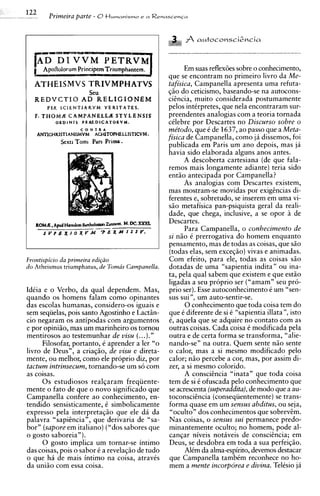 .
.   .
    .   .
            122      Primeira parte - 0t l ~ r n a n i s r n ~a R e n a s c e n c a
                                                           e




                 [AD D l VVM Y E T R V M ~
                                                                                 Em suas reflex6es sobre o conhecimento,
                                                                           que se encontram no primeiro livro da Me-
                 ATHEISMVS TRIVMPHATVS                                     tafisica, Campanella apresenta uma refuta-
                                         Seu                               qiio do ceticismo, baseando-se na autocons-
                 REDVCTIO AD RELIGIONEM                                    cicncia, muito considerada postumamente
                     PER S C I E N T I A R V M V E R I T A T E S .         pelos intCrpretes, que nela encontraram sur-
                 F. T H O M X C A M P A N E L L d STYLENSIS                preendentes analogias com a teoria tornada
                         ORDINIS PRAEDICATORVM.                            cClebre por Descartes no Discurso sobre o
                                                                           me'todo, que C de 1637, ao passo que a Meta-
                                     C O N T R A
                 ANTICHRlSTl ANISMVM ACHITOPHF,LLISTlCVM             .     fisica de Campanella, como ja dissemos, foi
                           Sexu Tomi Pars Prima.
                                                                           publicada em Paris um ano depois, mas ja
                                                                           havia sido elaborada alguns anos antes.
                                                                                 A descoberta cartesiana (de que fala-
                                                                           remos mais longamente adiante) teria sido
                                                                           entiio antecipada por Campanella?
                                                                                 As analogias com Descartes existem,
                                                                           mas mostram-se movidas por exigzncias di-
                                                                           ferentes e, sobretudo, se inserem em uma vi-
                                                                           siio metafisica pan-psiquista geral da reali-
                                                                           dade, que chega, inclusive, a se opor i de
                                                                           Descartes.
                                                                                 Para Campanella, o conhecimento de
                                                                           si niio 6 prerrogativa do homem enquanto
                                                                           pensamento, mas de todas as coisas, que siio
                                                                           (todas elas, sem exceqiio) vivas e animadas.
            Frontispicio da primeira edi~ao                                Com efeito, para ele, todas as coisas siio
            do theismu us triumphatus, de Toma's Campanella.               dotadas de uma "sapientia indita" ou ina-
                                                                           ta, pela qua1 sabem que existem e que estiio
                                                                           ligadas a seu proprio ser ("amam" seu pro-
            IdCia e o Verbo, da qua1 dependem. Mas,                        prio ser). Esse autoconhecimento C urn "sen-
            quando os homens falam como opinantes                          sus sui ", um auto-sentir-se.
            das escolas humanas, considero-os iguais e                           0 conhecimento que toda coisa tem do
            sem sequelas, pois santo Agostinho e Lactiin-                  que C diferente de si C "sapientia illata", isto
            cio negaram os antipodas com argumentos                        C, aquela que se adquire no contato com as
            e por opiniiio, mas um marinheiro os tornou                    outras coisas. Cada coisa C modificada pela
            mentirosos ao testemunhar de visu (...)."                      outra e de certa forma se transforma, "alie-
                  Filosofar, portanto, i aprender a ler "o                 nando-sen na outra. Quem sente niio sente
            livro de Deus", a criaqiio, de visu e direta-                  o calor, mas a si mesmo modificado pelo
            mente, ou melhor, como ele proprio diz, por                    calor; niio percebe a cor, mas, por assim di-
            tactum intrinsecum, tornando-se urn so com                     zer, a si mesmo colorido.
            as coisas.                                                           A conscihcia "inata" que toda coisa
                  0 s estudiosos realqaram freqiiente-                     tem de si C ofuscada pel0 conhecimento que
            mente o fato de que o novo significado que                     se acrescenta (superaddita), de mod0 que a au-
            Campanella confere ao conhecimento, en-                        toconscihcia (consequentemente) se trans-
            tendido sensisticamente, C simbolicamente                      forma quase em um sensus abditus, ou seja,
            express0 pela interpretaqiio que ele dii da                     "oculto" dos conhecimentos que sobrevem.
            palavra "sapihcia", que derivaria de "sa-                      Nas coisas, o sensus sui permanece predo-
            born (sapore em italiano) ("dos sabores que                     minantemente oculto; no homem, pode al-
            o gosto saboreia").                                             canqar niveis notiveis de consciCncia; em
                  0 gosto implica um tornar-se intimo                       Deus, se desdobra em toda a sua perfeiqiio.
            das coisas, pois o sabor C a revelaqiio de tudo                       AlCm da alma-espirito, devemos destacar
            o que ha de mais intimo na coisa, atraves                       que Campanella tambCm reconhece no ho-
            da uniiio com essa coisa.                                       mem a mente incorporea e divina. TelCsio j4
 
