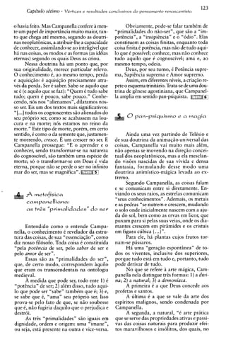 123
      Capitulo sttimo -    V C r t i c e s e r e s u l t a d o s concl~zsivos o p e n s a m e n t o r e n a s c e n t i s t a
                                                                             d



o havia feito. Mas Cam~anella   confere a men-                         Obviamente, pode-se falar tambCm de
te um papel de importhcia-muitomaior, tan-                       "primalidades do n5o-ser", que s5o a "im-
to que chega atC mesmo, segundo as doutri-                       potincia", a "insipiincia" e o "odio". Elas
nas neoplathicas, a atribuir-lhe a capacidade                    constituem as coisas finitas, enquanto toda
de conhecer, assimilando-se ao inteligivel que                   coisa finita C potincia, mas n i o de tudo aqui-
h i nas coisas, os modos e as formas (as idCias                  lo que C possivel; conhece, mas n5o conhece
eternas) segundo os quais Deus as criou.                         tudo aquilo que C cognoscivel; ama e, ao
        Nessa doutrina ha um ponto que, por                      mesmo tempo, odeia.
sua originalidade, merece particular relevo.                           Deus, por seu turno, C Potincia supre-
0 conhecimento 6, ao mesmo tempo, perda                          ma, Sapiincia suprema e Amor supremo.
e aquisiqio: C aquisi@o precisamente atra-                             Assim, em diferentes niveis, a cria@o re-
vCs da perda. Ser C saber. Sabe-se aquilo que                    Pete o esquema trinitario. Trata-se de urna dou-
se C (e aquilo que se faz): "Quem C tudo sabe                    trina de ginese agostiniana, que Campanel-
tudo; quem C pouco, sabe pouco." Conhe-                          la amplia em sentido pan-psiquista.
cendo, nos nos "alienamos", dilatamos nos-
so ser. Eis um dos textos mais simificativos:
                                  "
"[ ...I todos os cognoscentes s50 alienados do
seu proprio ser, como se acabassem na lou-
cura e na morte; nos estamos no reino da
morte." Este tip0 de morte, porCm, em certo
sentido, C como o da sFmente que, justamen-                            Ainda urna vez partindo de Telisio e
te morrendo, cresce. E um crescer no ser. E                      de sua doutrina da animaq5o universal das
Campanella prossegue: "E o aprender e o                          coisas, Campanella vai muito mais alCm,
conhecer. sendo transformar-se na natureza                       n50 apenas se movendo na diresio concei-
do cognoscivel, s5o tambCm urna espCcie de                       tual dos neoplat6nicos, mas a ela mesclan-
morte; so o transformar-se em Deus C vida                        do visoes nascidas de sua vivida e densa
eterna, porque n5o se perde o ser no infinito                    fantasia, formulando desse mod0 urna
mar do ser, mas se magnifica".                                   doutrina animistico-magica levada ao ex-
                                                                 tremo.
                                                                       Segundo Campanella, as coisas falam
                                                                 e se comunicam entre si diretamente. En-
      P metafisica                                              viando os seus raios, as estrelas comunicam
                     ,I.                                         "seus conhecimentos". Ademais, os metais
      campanelliana:
                                                                 e as pedras "se nutrem e crescem, mudando
      a s t r s s " p r i m a l i d a d e s " d o ser            o solo onde inicialmente nascem com a aju-
                                                                 da do sol, bem como as ervas em licor, que
                                                                 puxam para si pelas suas veias, onde os dia-
     Entendido como o entende Campa-                             mantes crescem em pirsmides e os cristais
nella, o conhecimento C revelador da estru-                      em figura cubica (...)".
tura das coisas, de sua "essenciasio", como                            Para ele, ha plantas cujos frutos tor-
diz nosso filosofo. Toda coisa C constituida                     nam-se passaros.
"pela potBncia de ser, pelo saber de ser e                             Ha urna "gerag50 espontinea" de to-
pel0 amor de ser".                                               dos os viventes, inclusive dos superiores,
     Essas s5o as "primalidades do ser",                         porque tudo est6 em tudo e, portanto, tudo
que, de certo modo, correspondem hquilo                          pode derivar de tudo.
que eram os transcendentais na ontologia                               No que se refere h arte magica, Cam-
medieval.                                                        panella nela distingue tris formas: 1)a divi-
     A medida que pode ser, todo ente 1)C                        nu; 2) a natural; 3) a demoniaca.
"potincia" de ser; 2) alCm disso, tudo aqui-                           A primeira C a que Deus concede aos
lo que pode ser "sabe" tambCm que C 3) e,
                                        ;                        profetas e santos.
se sabe que C, "ama" seu proprio ser. Isso                             A ultima C a que se vale da arte dos
prova-se pel0 fato de que, se n i o soubesse                     espiritos malignos, sendo condenada por
que C, n i o fugiria daquilo que o prejudica e                   Campanella.
destroi.                                                               A segunda, a natural, "6 arte pratica
      As tr&s "primalidades" s i o iguais em                     que se serve das propriedades ativas e passi-
dignidade, ordem e origem: urna "imane",                         vas das coisas naturais para produzir efei-
ou seja, esta presente na outra e vice-versa.                    tos maravilhosos e insolitos, dos quais, no
 