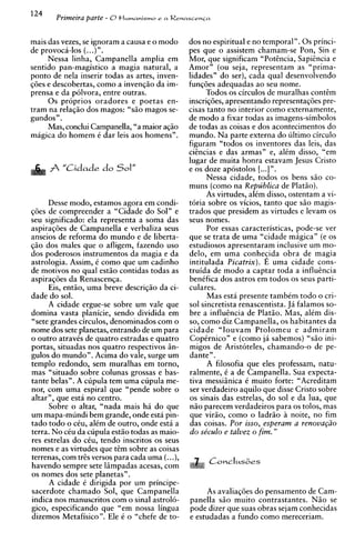 124
       Primeira parte - 0t l u m a n i s m ~ a Renascenca
                                           e



mais das vezes, se ignoram a causa e o mod0       dos no espiritual e no temporal". 0 s princi-
de provoca-10s ( ...)".                           pes que o assistem chamam-se Pon, Sin e
     Nessa linha, Campanella amplia em            Mor, que significam "Potencia, Sapicncia e
sentido pan-magistico a magia natural, a          Amor" (ou seja, representam as "prima-
ponto de nela inserir todas as artes, inven-      lidades" do ser), cada qua1 desenvolvendo
qdes e descobertas, como a invenqi o da im-       funqdes adequadas ao seu nome.
prensa e da polvora, entre outras.                      Todos os circulos de muralhas cont&m
     0 s proprios oradores e poetas en-           inscriq6es, apresentando representaq6es pre-
tram na relaqio dos magos: "sio magos se-         cisas tanto no interior como externamente,
gundos".                                          de mod0 a fixar todas as imagens-simbolos
     Mas, conclui Campanella, "a maior aqio       de todas as coisas e dos acontecimentos do
magica do homem i dar leis aos homens".           mundo. Na parte externa do ultimo circulo
                                                  figuram "todos os inventores das leis, das
                                                  cihcias e das armas" e, alCm disso, "em
                                                  lugar de muita honra estavam Jesus Cristo
      fi "Cidade do Sol''                         e os doze apostolos [..Iy'.
                                                        Nessa cidade, todos os bens siio co-
                                                  muns (corno na Republics de Platiio).
                                                        As virtudes, alCm disso, ostentam a vi-
      Desse modo, estamos agora em condi-         t6ria sobre os vicios, tanto que s i o magis-
qdes de compreender a "Cidade do Sol" e           trados que presidem as virtudes e levam os
seu significado: ela representa a soma das        seus nomes.
aspiraqdes de Campanella e verbaliza seus               Por essas caracteristicas, pode-se ver
anseios de reforma do mundo e de liberta-         que se trata de urna "cidade magican (e os
     dos males que o afligem, fazendo uso         estudiosos apresentaram inclusive um mo-
dos poderosos instrumentos da magia e da          delo, em urna conhe~idaobra de magia
astrologia. Assim, t como que um cadinho          intitulada Picatrix). E urna cidade cons-
de motivos no aual estio contidas todas as        truida de mod0 a captar toda a influencia
aspiraqdes da Renascenqa.                         benifica dos astros em todos os seus parti-
      Eis, entio, urna breve descriqio da ci-     culares.
dade do sol.                                            Mas est6 presente tambim todo o cri-
      A cidade ergue-se sobre um vale que         sol sincretista renascentista. Jii falamos so-
domina vasta planicie, sendo dividida em          bre a influencia de Platio. Mas, alim dis-
"sete grandes circulos, denominados com o         so, como diz Campanella, os habitantes da
nome dos sete planetas, entrando de um para       cidade "louvam Ptolomeu e admiram
o outro atravks de quatro estradas e quatro       Copirnico" e (corno jii sabemos) %O ini-
portas, situadas nos quatro respectivos i n -     migos de Aristoteles, chamando-o de pe-
gulos do mundo". Acima do vale, surge um          dante".
templo redondo, sem muralhas em torno,                  A filosofia que eles professam, natu-
mas "situado sobre colunas grossas e bas-         ralmente, C a de Campanella. Sua expecta-
tante belas". A cupula tem urna cupula me-        tiva messiinica i muito forte: "Acreditam
nor, com urna espiral que "pende sobre o          ser verdadeiro aquilo que disse Cristo sobre
altar", que esta no centro.                       os sinais das estrelas, do sol e da lua, que
      Sobre o altar, "nada mais h i do que        niio parecem verdadeiros para os tolos, mas
um mapa-mundi bem grande, onde esta pin-          que virio, como o ladrio A noite, no fim
tad0 todo o c h , alCm de outro, onde est6 a      das coisas. Por isso, esperam a renovaq20
terra. No ciu da cupula estiio todas as maio-     do se'culo e talvez o fim."
res estrelas do cCu. tendo inscritos os seus
nomes e as virtudes aue tern sobre as coisas
terrenas, com tres versos para cada urna (...),
havendo sempre sete liimpadas acesas, com
os nomes dos sete planetas".
      A cidade C dirigida por um principe-
sacerdote chamado Sol, que Campanella                  As avaliaqdes do pensamento de Cam-
indica nos manuscritos com o sinal astrol6-       panella siio muito contrastantes. N i o se
gico, especificando que "em nossa lingua          pode dizer que suas obras sejam conhecidas
dizemos Metafisico". Ele i o "chefe de to-        e estudadas a fundo como mereceriam.
 