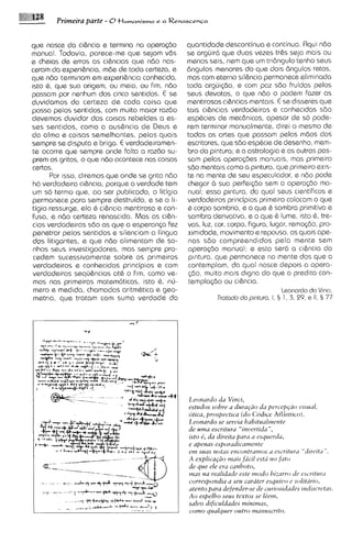 Prirneira parte - 0 t l u m a n i s m o   e a Renascenca



que nasce do ci&ncia e termina na OPGTQ<~O               quantidade descontinua e continua. Rqui ndo
manual. Todavia, parece-me que sejam vds                 se arguir6 que duas vezes tr&s seja mais ou
e cheias de erros as ci&ncias que ndo nas-               menos seis, nem que um tridngulo tenha seus
ceram da expsriBncia, mde de toda certeza, e             6ngulos menores do qua dois 6ngulos retos,
que ndo terminam em experi6ncia conhecida,               mas com eterno sil&ncio permanece eliminada
isto 6, que sua origem, ou meio, ou fim, ndo             toda argui~do,e com paz sdo fruidas pelos
passam por nqnhum dos cinco sentidos. E se               seus devotos, o que ndo o podem fazer as
duvidamos da certeza de coda coisa que                   mentirosas ci&ncias mentais. E se disseres que
passa pelos sentidos, com muito maior razdo              tais ci&ncias verdadeiras e conhecidos s60
devemos duvidar das coisas rebeldes a es-                esphcies de mecdnicas, apesar de so pode-
ses sentidos, como a aus&ncia de Deus e                  rem terminar manualmente, direi o mesmo de
da alma e coisas semelhantes, pelas quais                todas as artes que passam pelas mdos dos
sempre se disputa e briga. E verdadeiramen-              escritores, que s6o esp6cie de desenho, rnem-
te ocorre qua sempre onde falta a razdo su-              bro da pintura; e a astrologia e as outras pas-
prem os gritos, o que ndo acontece nas coisas            sam pelas opsra<bes manuais, mas primeiro
certas.                                                  sdo mentais como a pintura, que prlmelro exis-
      Por ISSO, diremos que onde se grita ndo            te na mente de seu especulador, e ndo pode
h6 verdadeira ci&ncia, porque a verdade tem              chegar a sua psrfei~do      sem a opera@o ma-
um so termo que, ao ser publicado, o litigio             nual; essa pintura, do quol seus cientificos e
permanece para sempre destruido, e se o li-              verdadeiros principios primeiro colocam o que
tigio ressurge, ela B ci&ncia mentirosa e con-           Q corpo sombrio, e o que Q sombra primitiva e
Fusa, e nBo certeza renascida. Mas as ci&n-              som6ra derivativa, e o que 6 lume, ~sto , tre-
                                                                                                   6
cias verdadeiras sdo as qug a esperanp fez               vas, luz, cor, corpo, figura, lugar, rsmo@o, pro-
penetrar pelos sentidos e silenciam a lingua             ximidade, movimento e repouso, os quais ape-
dos litigantes, e que ndo alimentam de so-               nas s60 compreendidos pela mente sem
nhos seus investigadores, mas sempre pro-                operqdo manual; e esta ssr6 a c~&ncia         da
 cedem sucessivamente sobre os primeiros                 p~ntura,  que permanece na mente dos que a
verdadeiros e conhecidos principios e com                contemplam, da qua1 nasce depois a opera-
verdadeiras sequ&ncias at6 o fim, como ve-               $10, muito mais digna do que a predita con-
 mos nas primsiras matem6ticas, isto 6, nu-               templa<do ou ci&ncia.
 mero e msdida, chamodas oritm6tica s geo-                                                Leonardo da V i m .
 metrla, que tratam com sumo verdade do                            Trotado do pmtura. I. § 1 , 3. 29. s II. § 77




                                                         Leonardo da Vzncr,
                                                         estudos sohre a durqiio du per~cp+ao      vrsud,
                                                         dtzca, prospectrcu ( d o Cod~cc   Atlcint~co).
                                                         Leonardo se servza habrtuul~nente
                                                         de ulna escvzturu "rnvcrtrda ",
                                                         rsto e', da dzreztu para LI esquerdu,
                                                         e apenas esporadzcamerztc
                                                                                         a
                                                         ein sum notas en~ontravzos escrrtuva "drrc~tiz      ".
                                                         A explzcaCdomurs f i c ~ iest~i fato
                                                                                         no
                                                         de que ele era curzhoto,
                                                         mas na reulzdude este inodo hrz~2rro L'SC vltuiil
                                                                                                 d~
                                                         correspondla a seu carater esqz4z110e s o h r r o ,
                                                         atento para defender-se de curzosrdudes ~tzdrscrc~tus
                                                         A o espelho seus textos se lienz,
                                                         salvo dzficctldades mznrmas,
                                                         como qualquer outro manuscurto.
 