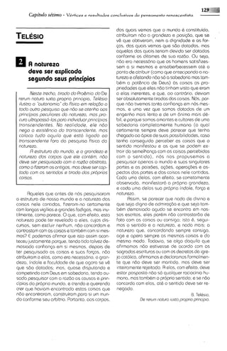 12
      Capitdo se'tirno -   Vkrtices                          do
                                      e resultados con~lusivos pensamento renascentista



                                                    dos quais vemos que o mundo & constituido,
                                                    atribuiram ndo a grandeza e posi~60, u se  q       ~
                                                    v& que obtiveram, nem a dignidade e as for-
                                                    Gas, das quais vemos que sdo dotados, mas
                                                    aquelas das quais teriam devido ser dotados
                                                    conforme os ditames de sua razdo. Ou seja,
                                                    nBo era necess6rio que os homens satisfizes-
     A noturszo                                     sem a si mesmos e ensoberbecessem at6 o
     dsvs ssr sxplicoda                             ponto de atribuir (corno que antecipando a na-
     segundo seus principios                        tureza e afetando ndo so a sabedoria mas tam-
                                                    b6m a pot&ncia de Deus) as coisas as pro-
                                                    priedades qua eles ndo tinham visto qua eram
       Nests trscho, tirado do Pro&mio do De        a elas inerentes, e qua, oo contrbrio, deviam
 rerum natura iuxta propria principia, Tsldsio      ser absolutamente tiradas das coisas. Nos, por-
 ilustro o "outonomio"do fkico sm relogdo a         que nBo tivemos tanta confiansa em nos mes-
 todo outro pasqu~so ndo se otsnho oos
                       qus                          mos, s uma vez que somos dotados de um
 principios peculiores do noturszo, mos pro-        engenho mais lento e de um dnimo mais d6-
 cure ultrapossd-10sporo indwiduor principios       bil, e porque somos amantes e cultores de urna
 tronscendentss. No reol~dods,el@ndo                sabedoria completamente humana (a qua1
 n a p o sxist&ncio do tronscsndante, mos           certamente sempre deve parecer que tenha
 coloco tudo oquilo que estt, ligodo oo             chegado a0 6pice de suas possibilidades,caso
 tronscendente Fora da pesquisa fis~cado            tenha conseguido perceber as coisas que o
 natureza.                                          sentido manifestou e as que se podem ex-
       R sstruturo do mundo, e o grondezo e         trair do semelhan<acom as coisas percebidas
 naturszo dos corpos qua els contbm, ndo            com o sentido), nos nos propusemos a
 dsve ssr pssquisodo com o rozdo obstroto,          pesquisar apenas o mundo e suas singulares
 como o Fizsrom os ontigos, mos dsve ser cop-       partes e as paixbes, ag3es, opera@es e as-
 todo com os sentldos s tirodo dos proprios         pectos das partes e das coisos nele contidas.
 coisos.                                            Cada uma delas, com efeito, se corretamente
                                                    observada, manifastar6 a propria grandeza,
                                                    e coda uma delas sua propr~a       indole, f o r ~ a
                                                                                                       e
      Rqueles que antes de nos pesquisoram          natureza.
a estrutura de nosso mundo a a natureza das                Rssim, se parecer que nada de div~no        e
coisas nele contidas, fizeram-no certamente         que seja digno de adm1raq5o que seja tam-
                                                                                     e
com longas vigilias e grandes fodigas, mas inu-     b6m demasiado agudo se encontra em nos-
tilmente, como parece. 0 que, com efeito, esta      sos escritos, eles por&m ndo contrastardo de
natureza pode ter revelado a eles, cujos dis-       fato com as coisas ou consigo; isto 6,      segui-
cursos, sem excluir nenhum, ndo concordam e          mos o sentido e a natureza, e nada mais; a
contrclstclm com as coisas e tamb6m com si mes-      natureza que, concordando sempre consigo,
mos? E podemos afirmar que isto assim acon-         age e opera sempre as mesmas coisas e do
teceu justamente porque, tendo tido talvez de-       mesmo modo. Todavia, se 0190 daquilo que
masiada conf~anp si mesmos, depois de
                     em                             afirmamos ndo estivesse de acordo com as
ter pesquisado as coisas e suas forqx, ndo           sagrodas escrituras ou com os decretos do igre-
atribuiram a elas, como era necess6ri0, a gran-     ja catolica, afirmamos e dsclaramos formalmen-
deza, indole e faculdade de que agora se v&          te que ndo deve ser mant~do,       mas deve ser
que sdo dotadas; mas, quase d~sputando       e       inteiramente rejeitado. A elas, com efeito, deve
competindo com Deus em sabedoria, tendo ou-          estar posposto ndo so qualquer raciocinio hu-
sado pesquisar com a razBo as causas e prin-         mano, mas tamb6m o proprio sentido; e se nBo
cipios do propno mundo, e crendo e querendo         concorda com elas, at6 o sentido deve ser re-
crer que haviam encontrado estas coisas que          negado.
ndo encontraram, construiram para si um mun-                                                  0. TeI&s~o,
do conforme seu arbitrio. Portanto, aos corpos,                  De rerum natura iuxto propria principia.
 