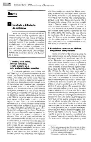 Prirneira parte - 0 t l ~ m a n i s m o a R e n a s ~ e n ~ a
                                              e



                                                         ndo & terminado nern termin6vel. Ndo & forma,
                                                         porque ndo informa nern figura outro, admitido
                                                         que 6 tudo, 6 m6ximo. & uno, & universo. Ndo &
                                                         mensur6vel nem medida. Ndo se compreende,
                                                         porque ndo 6 maior do que ele mesmo. Ndo &
                                                         compreendido, porque nd0 & menor do que ele
                                                         mesmo. Ndo se nivela, porque ndo & outro e
      Unidode e infinitude                               outro, mas uno e o mesmo. Sendo o mesmo e
      do univsrso                                        uno, ndo tem ser e ser; e porque ndo tem ser e
                                                         ser, ndo tem parte e parte; e pelo fato de ndo
       Entrs os didlogos itolionos ds Bruno,             ter parte e parts, ndo 6 composto. Este & termo
 os mois lidos e os mois importantss 580 os              de mod0 que ndo 6 termo, & talmente forma
 cinco qua comp6sm o Da causa, principio e               que ndo 6 forma, e de talmente mathria que
 uno ( 1 584).R possogsm oqui rsportodo 6                ndo & matbria, & de tal modo alma que ndo 6
 t~racla dldlogo V, sm qus Bruno sxalto o
         do                                              alma: porque 6 o todo ~ndiferentemente, po-e
 unidode puro, onds todos os dstsrmina-                  r6m 6 uno, o universo & uno.
 <Gas, oo inhnito, psrdsm significodo, por-
 qua coinc~dsm Uno. Couso, Principio s
                 no                                      2. A unidade do cosmo em sun infinitude
 Uno constitusm poro Bruno umo trindods                     em grandeza a temporalidads
 meromsnts concsituol, pois o Uno Q princi-
                                                          Neste certamente ndo & maior a altura do
 pi0 s couso.
                                                   que o comprimento e a profundidada; de onde,
                                                   por certa semelhan<a se chama, mas ndo 6 ,
                                                   esfera. Na esfera o comprimento, a largura e a
1. 0 universo, uno e infinito,                     profundidade sGo a mama coisa porque t&m o
   6 imovel, inalteravel,                          mesmo termo; mas, no universo, 8 a mesma
   comp8e e resolve em si                          colsa a largura, o comprimento e a profundida-
   todas as dihrencia@es e oposig8es               de, porque da mesma forma ndo t&m termo e
      0 universo &, portanto, uno, infinito, imo- sdo ~nfinitas. ndo t&m meio, quadrantee e
                                                                    Se
vel.' Una, digo, & a possibilidade absoluta, uno outras medidas, se ndo h6 medida, ndo h6 tam-
o ato, una a forma ou alma, una a mathria ou b&m parte proportional, nern absolutamente
corpo, una a coisa, uno o ente, uno o m6ximo e uma parte que se diferencie do todo. Porque,
otimo; o qua1 ndo deve poder ser compreendi- se quiseres d i m parts do infinito, 6 precis0 diz&-
do; e por isso & infind6vel e intsrmindvel, e por- la infmito; se 6 infinito, concorre em um ser com
tanto infinito e interminado e, por consequ&n- o todo: o universo, portanto, & uno, infinito, im-
cia, imovel. Este ndo se move localmente, partivel. E se no infinito ndo se encontra d~fe-
porque ndo h6 coisa fora de si para onde se renp, como da todo e parte, e como de outro
transportar, admitido que seja o todo. Ndo se e outro, certamente o infinito b uno. Sob a com-
gera; porque ndo existe outro ser que ele pos- preens60 do infinito ndo exists parte maior e
sa desejar ou esperar, admitido que tenhaQtodo parte menor, porque propor@o do infinito n6o
o ser. Ndo se corrompe; porque ndo exlste ou- se coaduna mais uma parte o quanto se queira
tra coisa no qua1 se muds, adm~tido     que ele maior que outra o quanto se queira menor; po-
seja toda coisa. Ndo pode diminuir ou crescer, r&m, na infinita dura~do          ndo difere a hora do
admitido que 6 infin~to; qua1 como ndo se dia, o dia do ano, o ano do s&culo, o s6culo do
                          ao
pode acrescentor, tambhm b aquele do qua1 momento; porque os momentos e as horas ndo
ndo se pode subtrair, pelo fato de que o ~nfini- sdo mais que os s6culos. e ndo t&m menor pro-
to n60 tam partes proporcion6veis. Ndo 6 alte- por(do aqueles do que estes em rela@o 6 eter-
r6vel em outra disposigio, porque ndo tem ex- nidade. Da mesma forma no imenso ndo & di-
terior, do qua1 sofra e pelo qua1 venha a ser ferente o palmo do sst6di0, o est6dio3 da
afetado. W m de qua, para compreender to- para sang^;^ porque 6 proporgio do imensiddo
das as contrariedades em seu ser em unidade ndo se coaduna mais para as parasangas do
e conven~&ncia, nenhuma inclina@o possa ter
                 e
para outro e novo ser, ou tambhm para outro e
outro modo de ser, ndo pode ser sujeito de
muta~do   segundo qualidode nenhuma, nern              'Tanho-se presenta que, aqul. Bruno ndo Falo do Rbso-


porque nele toda coisa est6 de acordo. Ndo &
                                                             "
pode ter contrdrio ou diverso, que o altere, luto, ou seja, da Daus, mos do cosmo como Imagam da Deus.
                                                          quadronte Q matode do matoda.
                                                       3Estad~o med~dn a 185 metros.
                                                               Q         d
matbria, porque ndo & figurado nern figur6ve1,         4Pamsango Q med~dode 3.000 metros.
 